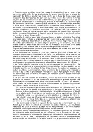 • Posteriormente se deben tomar las curvas de desviación de cero y span y las
curvas de calibración de los analizadores de gases, obtenidas por el grupo de
operación del SVCA y ajustar los datos válidos de la base de datos, según sea
necesario. Las desviaciones del cero son evidentes cuando los valores mínimos
usuales de las concentraciones de contaminantes, que por ejemplo para el CO se
presentan en las horas de la madrugada, tienden a incrementar o a disminuir por
un periodo de varios días. También puede ocurrir que las concentraciones mínimas
a estas horas se encuentran constantemente por encima de los valores típicos. En
este caso, puede inferirse que el analizador puede tener un mal ajuste del cero. En
ambas situaciones es necesario contrastar los hallazgos con los reportes de
verificación de cero y span y los reportes de calibración del equipo. Si es necesario,
deben corregirse los datos en la base de datos y recomendar el ajuste del equipo
en cuestión al grupo de operación.
• Después de realizar estos dos primeros filtros, se deben seleccionar los datos
marcados como válidos y organizarlos por parámetro y por estación. Con el
software estadístico disponible en el SVCA, se deben realizar diagramas de caja de
los datos, para identificar los datos atípicos (outliers) y los extremos, los cuales
deben tratar de entenderse basándose en los metadatos disponibles sobre cada
parámetro y cada estación y en la experiencia del grupo de validación27.
Algunas recomendaciones generales que deben tenerse en cuenta para este nivel
de validación son las siguientes:
• Las características específicas para una estación particular pueden ser un
indicador importante de la calidad de los datos. Los alrededores de la estación, el
grado de protección, las fuentes y los puntos receptores locales pueden influir en
las mediciones. Por ejemplo, no se esperaría hallar niveles altos de NO en un sitio
rural durante las primeras horas de la mañana, pero estos niveles serían fácilmente
explicables en un área urbana congestionada debido a las emisiones del tránsito.
• La fuerte relación existente entre las concentraciones de contaminantes y la
dispersión atmosférica u otras condiciones meteorológicas también pueden ser un
indicador positivo de la validez de los datos. Cuando los datos son dudosos, se
deben considerar parámetros tales como el entorno de la estación, la velocidad y
dirección del viento, la precipitación y la radiación solar. Por ejemplo, niveles altos
de ozono asociados con climas lluviosos y sin radiación solar se deben considerar
como dudosos.
• La hora del día también es importante, ya que las variaciones diurnas en los
patrones de emisión y en las condiciones meteorológicas pueden ejercer una
influencia particularmente fuerte en las concentraciones de O3 y NOX. Por ejemplo,
altos niveles de ozono durante la noche, si bien pueden ser posibles bajo ciertas
condiciones, serían sumamente sospechosos
27 Estos procedimientos están basados en el manejo de validación dado a los
datos en la red de Bogotá y de acuerdo con el documento: Variables del Sub-
Sistema de Información sobre Calidad del Aire (SISAIRE) publicado por el IDEAM
en su página web. A menos que se asocien con alguna evidencia de inicio de
transporte vertical (por ejemplo, un aumento súbito en la velocidad del viento).
• La relación entre los diferentes contaminantes también puede aportar claves
para determinar la validez de los datos; por ejemplo, no se esperarían altos niveles
de ozono si se incrementan los niveles de NOX.
• La continuidad temporal y espacial de los niveles de contaminación es otro
factor que se debe considerar al examinar los datos medidos. Los resultados
obtenidos del SVCA a menudo pueden indicar integralmente si las observaciones
hechas en un sitio particular son excepcionales o cuestionables.
De acuerdo con lo anteriormente establecido, es importante para que los procesos
de validación sean homogéneos en los diferentes SVCA automáticos del país,
unificar los controles o banderas que identifiquen los diferentes estados del dato, en
este sentido, en la Tabla 12 se presentan los controles o banderas que deberán ser
utilizados por los diferentes SVCA según sea el caso y que invalidan el dato. Por
 