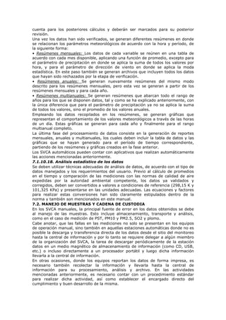 cuenta para los posteriores cálculos y deberán ser marcados para su posterior
revisión.
Una vez los datos han sido verificados, se generan diferentes resúmenes en donde
se relacionan los parámetros meteorológicos de acuerdo con la hora y período, de
la siguiente forma:
• Resúmenes mensuales: Los datos de cada variable se reúnen en una tabla de
acuerdo con cada mes disponible, aplicando una función de promedio, excepto para
el parámetro de precipitación en donde se aplica la suma de todos los valores por
hora, y para el parámetro de dirección de viento en donde se aplica la moda
estadística. En este paso también se generan archivos que incluyen todos los datos
que hayan sido rechazados por la etapa de verificación.
• Resúmenes anuales: Se generan nuevamente resúmenes del mismo modo
descrito para los resúmenes mensuales, pero esta vez se generan a partir de los
resúmenes mensuales y para cada año.
• Resúmenes multianuales: Se generan resúmenes que abarcan todo el rango de
años para los que se disponen datos, tal y como se ha explicado anteriormente, con
la única diferencia que para el parámetro de precipitación ya no se aplica la suma
de todos los valores, sino el promedio de los valores anuales.
Empleando los datos recopilados en los resúmenes, se generan gráficas que
representan el comportamiento de los valores meteorológicos a través de las horas
de un día. Estas gráficas se generan para cada año y finalmente para el rango
multianual completo.
La última fase del procesamiento de datos consiste en la generación de reportes
mensuales, anuales y multianuales, los cuales deben incluir la tabla de datos y las
gráficas que se hayan generado para el período de tiempo correspondiente,
partiendo de los resúmenes y gráficas creados en la fase anterior.
Los SVCA automáticos pueden contar con aplicativos que realizan automáticamente
las acciones mencionadas anteriormente.
7.1.10.18. Análisis estadístico de los datos
Se deben utilizar técnicas adecuadas de análisis de datos, de acuerdo con el tipo de
datos manejados y los requerimientos del usuario. Previo al cálculo de promedios
en el tiempo y comparación de las mediciones con las normas de calidad de aire
expedidas por la autoridad ambiental competente, los datos ya validados y
corregidos, deben ser convertidos a valores a condiciones de referencia (298,15 K y
101,325 KPa) y presentarse en las unidades adecuadas. Las ecuaciones y factores
para realizar estas conversiones han sido claramente estipulados dentro de la
norma y también son mencionados en este manual.
7.2. MANEJO DE MUESTRAS Y CADENA DE CUSTODIA
En los SVCA manuales, la principal fuente de error en los datos obtenidos se debe
al manejo de las muestras. Esto incluye almacenamiento, transporte y análisis,
como en el caso de medición de PST, PM10 y PM2.5, SO2 y plomo.
Cabe anotar, que las fallas en las mediciones no solo se presentan en los equipos
de operación manual, sino también en aquellas estaciones automáticas donde no es
posible la descarga y transferencia directa de los datos desde el sitio del monitoreo
hasta la central de información y por lo tanto se requiere delegar a algún miembro
de la organización del SVCA, la tarea de descargar periódicamente de la estación
datos en un medio magnético de almacenamiento de información (como CD, USB,
etc.) o incluso directamente a un procesador portátil y luego dicha información
llevarla a la central de información.
En otras ocasiones, donde los equipos reportan los datos de forma impresa, es
necesario también recolectar la información y llevarla hasta la central de
información para su procesamiento, análisis y archivo. En las actividades
mencionadas anteriormente, es necesario contar con un procedimiento estándar
para realizar dicha actividad, así como establecer el encargado directo del
cumplimiento y buen desarrollo de la misma.
 
