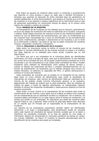 Para todos los equipos de medición debe existir un protocolo o procedimiento
que describa un único proceso a seguir en cada caso y también formularios o
formatos que soporten la ejecución de dicha actividad bajo los parámetros de
calidad establecidos. A dicha documentación, que asegura el manejo que se le da a
las muestras (y a los reportes o medios magnéticos con la información para el caso
de estaciones automáticas sin transmisión directa de datos), se le conoce como
registro de custodia o cadena de custodia.
7.2.1. MANEJO DE LA MUESTRA
La manipulación de las muestras (en los métodos que la incluyen), generalmente
se da en las etapas de recolección del medio de obtención de la muestra, transporte
y análisis. Estas etapas provocan los mayores errores en las mediciones debido a la
manera en que se determinan las concentraciones, por esto, es fundamental que
las muestras sean manipuladas tal y como se recomiendan en los procedimientos
para evitar modificaciones, pérdidas o alteraciones en las muestras y por lo tanto
en la información a obtener. Las fases en las que se deben manipular las muestras
incluyen: etiquetado, recolección y transporte.
7.2.1.1. Etiquetado e identificación de la muestra
Debe existir un documento donde se defina el manejo de las muestras para
garantizar la correcta identificación de las mismas durante el ensayo y el análisis,
que debe seguirse en su totalidad para evitar anular muestras por un mal
seguimiento.
Los filtros que van a ser empleados en el monitoreo deben ser identificados
claramente, con tinta a prueba de agua, para que la identificación no sea afectada
por acción de la humedad del aire, de los gases contaminantes presentes en el aire
succionado o por las temperaturas a las cuales están sometidos los filtros. Pueden
emplearse otros métodos de identificación como códigos de barras siempre y
cuando no afecten las condiciones del filtro y cumplan satisfactoriamente con su
función de identificación. Es importante que el método escogido para marcar los
medios filtrantes, no deteriore la capacidad del filtro, ni genere perforaciones o
cambios en el poro del material.
Cada contenedor de muestras que se emplea en el transporte de las mismas
debe tener un único número de identificación para evitar la posibilidad de
intercambio de muestras; este número de identificación debe ser reportado en el
informe de los análisis. Puede incluirse información general, si es necesario,
dependiendo del método de análisis que se está empleando. Para los métodos de
análisis de gases a través de agentes absorbentes, es indispensable registrar
también el número de recipientes recolectados y observaciones respecto al nivel de
muestra encontrado.
Debe existir un buen control en la manipulación de las muestras para evitar la
contaminación de las mismas y para lograr que el análisis se realice a las muestras
con las características que se reportaron durante su recolección. Por lo anterior, las
muestras deben permanecer en un lugar seguro entre el tiempo de recolección y el
tiempo que tardan en ser analizadas. Es importante que todas las muestras estén
seguras hasta su uso y descarte. Estas normas de seguridad deben estar descritas
en un reporte que irá firmado por el responsable de la manipulación de las
muestras.
Los reportes de los analizadores automáticos también deben ser identificados
claramente y sin lugar a ambigüedades, esta identificación puede ser colocada
sobre cada reporte de resultados del equipo teniendo cuidado que no se tapen o
interfieran los resultados mostrados. Si la hoja de reporte es muy larga, la
información deberá ser almacenada en intervalos periódicos de tiempo en cartas,
con marcas indelebles. La Figura 37 muestra la etiqueta estandarizada para la
identificación de las muestras que puede ser empleada.
 