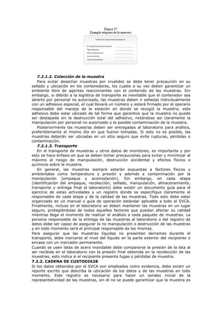 7.2.1.2. Colección de la muestra
Para evitar desechar muestras por invalidez se debe tener precaución en su
sellado y ubicación en los contenedores, los cuales a su vez deben garantizar un
ambiente libre de agentes reaccionantes con el contenido de las muestras. Sin
embargo, si debido a la logística de transporte es inevitable que el contenedor sea
abierto por personal no autorizado, las muestras deben ir selladas individualmente
con un adhesivo especial, el cual llevará un número y estará firmado por el operario
responsable del manejo de la estación en donde se recogió la muestra; este
adhesivo debe estar ubicado de tal forma que garantice que la muestra no puede
ser destapada sin la destrucción total del adhesivo, notándose así claramente la
manipulación por personal no autorizado y la posible contaminación de la muestra.
Posteriormente las muestras deben ser entregadas al laboratorio para análisis,
preferiblemente el mismo día en que fueron tomadas. Si esto no es posible, las
muestras deberán ser ubicadas en un sitio seguro que evite rupturas, pérdidas o
contaminación.
7.2.1.3. Transporte
En el transporte de muestras u otros datos de monitoreo, es importante y por
esto se hace énfasis en que se deben tomar precauciones para evitar y minimizar al
máximo el riesgo de manipulación, destrucción accidental y efectos físicos o
químicos sobre la muestra.
En general, las muestras siempre estarán expuestas a factores físicos y
ambientales como temperatura y presión y además a contaminación por la
manipulación (empaque y acomodación). Sin embargo, en cada etapa
(identificación del empaque, recolección, sellado, manipulación, almacenamiento,
transporte y entrega final al laboratorio) debe existir un documento guía para el
ejercicio de estas actividades y un registro donde se especifique claramente el
responsable de cada etapa y de la calidad de las muestras. Todo esto debe estar
organizado en un manual o guía de operación estándar aplicable a todo el SVCA.
Finalmente, incluso en el laboratorio se deben mantener las muestras en un lugar
seguro, protegiéndolas de todos aquellos factores que puedan afectar su calidad
mientras llega el momento de realizar el análisis a cada paquete de muestras. La
persona responsable de la entrega de las muestras al laboratorio o del registro de
datos debe ser capaz de asegurar la no manipulación o destrucción de las muestras
y en todo momento será el principal responsable de las mismas.
Para asegurar que las muestras líquidas no presentan derrames durante el
transporte, debe marcarse el nivel del líquido en la parte exterior del recipiente o
envase con un marcador permanente.
Cuando se usen latas de acero inoxidable debe compararse la presión de la lata al
ser recibida en el laboratorio con la presión final obtenida en la recolección de las
muestras, esto indica si el recipiente presenta fugas o pérdidas de muestra.
7.2.2. CADENA DE CUSTODIA28
Si los datos obtenidos por el SVCA son empleados como evidencia, debe existir un
reporte escrito que describa la ubicación de los datos y de las muestras en todo
momento. Este registro es necesario para hacer un sondeo inicial de la
representatividad de las muestras, sin él no se puede garantizar que la muestra es
 