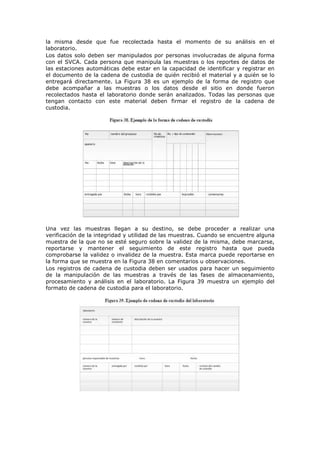 la misma desde que fue recolectada hasta el momento de su análisis en el
laboratorio.
Los datos solo deben ser manipulados por personas involucradas de alguna forma
con el SVCA. Cada persona que manipula las muestras o los reportes de datos de
las estaciones automáticas debe estar en la capacidad de identificar y registrar en
el documento de la cadena de custodia de quién recibió el material y a quién se lo
entregará directamente. La Figura 38 es un ejemplo de la forma de registro que
debe acompañar a las muestras o los datos desde el sitio en donde fueron
recolectados hasta el laboratorio donde serán analizados. Todas las personas que
tengan contacto con este material deben firmar el registro de la cadena de
custodia.
Una vez las muestras llegan a su destino, se debe proceder a realizar una
verificación de la integridad y utilidad de las muestras. Cuando se encuentre alguna
muestra de la que no se esté seguro sobre la validez de la misma, debe marcarse,
reportarse y mantener el seguimiento de este registro hasta que pueda
comprobarse la validez o invalidez de la muestra. Esta marca puede reportarse en
la forma que se muestra en la Figura 38 en comentarios u observaciones.
Los registros de cadena de custodia deben ser usados para hacer un seguimiento
de la manipulación de las muestras a través de las fases de almacenamiento,
procesamiento y análisis en el laboratorio. La Figura 39 muestra un ejemplo del
formato de cadena de custodia para el laboratorio.
 