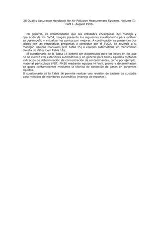 28 Quality Assurance Handbook for Air Pollution Measurement Systems. Volume II:
Part 1. August 1998.
En general, es recomendable que las entidades encargadas del manejo y
operación de los SVCA, tengan presente los siguientes cuestionarios para evaluar
su desempeño y visualizar los puntos por mejorar. A continuación se presentan dos
tablas con las respectivas preguntas a contestar por el SVCA, de acuerdo a si
manejan equipos manuales (ver Tabla 15) o equipos automáticos sin transmisión
directa de datos (ver Tabla 16).
El cuestionario de la Tabla 15 deberá ser diligenciado para los casos en los que
no se cuente con estaciones automáticas y en general para todos aquellos métodos
indirectos de determinación de concentración de contaminantes, como por ejemplo:
material particulado (PST, PM10 mediante equipos Hi Vol), plomo y determinación
de gases contaminantes mediante la técnica de absorción de gases en solventes
líquidos.
El cuestionario de la Tabla 16 permite realizar una revisión de cadena de custodia
para métodos de monitoreo automático (manejo de reportes).
 