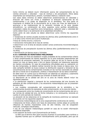 Como mínimo se deberá reunir información acerca del comportamiento de los
vientos (dirección y velocidad – rosa de vientos) y de precipitación. Otros datos
importantes son temperatura, presión, humedad relativa y radiación solar.
Con estos datos mínimos se deben determinar predominancias en velocidad y
dirección del viento con miras a establecer la dirección consecuente de los
contaminantes y su grado de dispersión en la atmósfera. Por otra parte es
importante el análisis de la pluviometría de la zona con fines de determinar o
acercarse a las implicaciones de la remoción húmeda en la zona (lavado
atmosférico). La combinación de otros aspectos como perfiles atmosféricos,
nubosidad y datos de superficie como temperatura, radiación solar y velocidad del
viento deben llevar a la estimación de la estabilidad atmosférica.
Como parte de este estudio se deben determinar como mínimo los siguientes
aspectos:
• Tendencias de vientos anuales durante los últimos años (preferiblemente entre 5
y 10 años como mínimo de la serie multianual)
• Rosa de vientos diurna y nocturna
• Variaciones mensuales de la rosa de vientos
• Determinar si en el área de estudio existen varias condiciones micrometerológicas
de vientos
• Tendencias de precipitación durante los últimos años (preferiblemente entre 5 y
10 años)
• Identificación de épocas secas y húmedas
4.4.4. CAMPAÑA DE MONITOREO PRELIMINAR
Se desarrolla con fines de establecer niveles probables de los contaminantes criterio
u otros contaminantes de interés específico en la zona evaluada (dependiendo del
inventario de emisiones realizado). Su duración debe ser de por lo menos de dos
meses (un mes en época seca y otro en época húmeda) con estaciones operando
de manera simultánea. En caso de presentarse dificultades para su realización en
las dos temporadas, se deberá realizar durante los dos meses en época seca. Con
esta campaña también se busca evaluar la distribución espacial y temporal de las
concentraciones de los contaminantes incluidos en las normas nacionales de calidad
del aire a través de la recopilación, análisis e interpretación de los datos existentes.
Se debe tener en cuenta que la información así obtenida es indicativa y solamente
busca establecer valores probables que orienten el diseño del SVCA.
La descripción de la calidad del aire en la zona de interés deberá incluir los
siguientes aspectos:
• La distribución espacial y temporal de los contaminantes del aire durante los
episodios de alta contaminación y los escenarios meteorológicos que se presenten
durante ellos.
• Los modelos conceptuales del comportamiento de la atmósfera y los
contaminantes durante los episodios de alta contaminación, en la zona de interés.
• La comparación entre los niveles de concentración de los contaminantes del aire y
las normas de calidad del aire, de forma indicativa y no concluyente, teniendo en
cuenta el corto periodo de medición.
La ubicación de las estaciones en la campaña de monitoreo preliminar se realizará
de acuerdo con los siguientes aspectos:
• Condiciones meteorológicas de la zona (especialmente condiciones de viento).
• Estaciones de fondo urbano (ver tipos de estaciones) vientos abajo en puntos de
influencia de fuentes importantes (vías de alto tránsito, vías de congestión
vehicular, complejos industriales).
• Uso de una estación meteorológica portátil en caso de no existir información
simultánea disponible.
• Una estación de fondo rural (Concentración de fondo).
La EPA usa el término Non point sources (Fuentes no puntuales) para nombrar a
aquellas fuentes que no califican individualmente como puntuales, pero que de
 