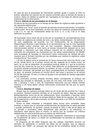 En caso de que el porcentaje de información perdida iguale o supere el 25% no
podrán realizarse los cálculos de los valores promedio para el período de tiempo a
evaluar. Datos no válidos no podrán ser ingresados en las hojas de cálculo para el
tratamiento de la información.
7.3.2.1. Cálculo de los promedios en el tiempo
El cálculo de los promedios en el tiempo de los datos de vigilancia debe ajustarse a
las siguientes definiciones:
• Se define una “hora” como el periodo de sesenta minutos trascurridos “inmediata-
mente antes” de la hora reportada, es decir los datos de vigilancia correspondientes
a las 7 a. m. son los recolectados desde las 6:01 a. m. a las 7:00 a. m. Esta
definición se justifica
30 Expresada como horas de sol al día por la necesidad de correspondencia entre
los datos de vigilancia de calidad del aire y los datos meteorológicos. Tal definición
ha sido establecida de acuerdo con los lineamientos de la Organización
Meteorológica Mundial y está basada en el razonamiento de que la hora reportada
solo puede cubrir eventos que ya han sucedido. Algunas organizaciones
internacionales definen la hora como el tiempo transcurrido después de la hora
reportada y reconocen que este enfoque requiere de un esfuerzo adicional al
momento de compaginar las mediciones con los datos meteorológicos. El IDEAM,
ente encargado de recopilar la información sobre mediciones de calidad del aire,
requiere que el formato remitido por las entidades que realizan la vigilancia utilice
el esquema de “hora antes”.
• El día se define como el periodo de 24 horas transcurrido entre las 00:01 y las
24:00, donde 00:01 es el primer minuto del día, después de la media noche. Es
decir, en un día se obtendrán 24 promedios horarios desde la 1 que es la primera
hora del día, hasta las 24 que es la última. Ésta definición es fundamental cuando
se quiere calcular promedios diarios. La semana, el mes, y el año corresponden a la
definición universal, del período que sigue inmediatamente al momento reportado;
es decir, la semana comienza en minuto 00:01 del lunes y termina en el minuto
24:00 del domingo. El mes y el año se ajustan a los períodos de tiempo reportados
por el calendario.
Los promedios corridos (medias móviles) deben corresponder al enfoque del
tiempo que precede el reportado, ya sean de una hora, tres horas, ocho horas, 1
día, 1 semana, 1 mes, 1 año. Es importante mencionar que las medias móviles
menores a 24 horas deben utilizar información únicamente del día que se quiere
reportar.
7.3.2.2. Brechas de datos
Ningún tipo de vigilancia entrega datos las 24 horas del día durante los 7 días a
la semana. Siempre existirán brechas en el conjunto de datos, algunas causadas
deliberadamente como las de las calibraciones, otras inevitables y fortuitas como
las ocasionadas por cortes en la energía eléctrica, fallas de los equipos, etc. A pesar
de la experiencia y de la alta inversión, es difícil acercarse a un 95% de recolección
de datos válidos.
Nunca se debe interpolar o extrapolar datos brutos para completar estas
brechas, a menos que se conozcan perfectamente las tendencias en estos periodos
y puedan justificarse. En general, cuando se pierde el 25% o más de los datos de
un periodo a promediar, debe descartarse este periodo y no calcularse, ni
reportarse valor alguno para el mismo, al menos que se cumplan los criterios
establecidos en este protocolo para el reporte de información.
Los objetivos de calidad de los datos deben establecer claramente el porcentaje
de recuperación de datos y si deben ser contabilizados los períodos de calibración
como pérdidas.
El programa de AC debe asegurar que los códigos reportados durante los
períodos de calibración, o durante las fallas de los equipos, que en algunos
sistemas son “9999”, se excluyan del cálculo de los promedios, desde el primer
 