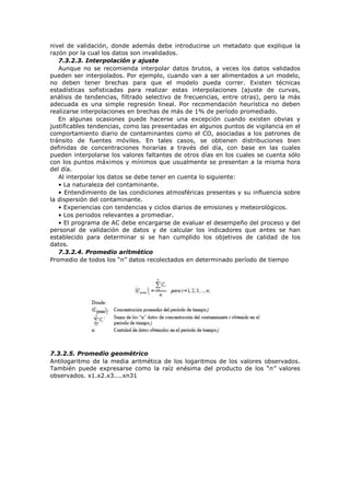 nivel de validación, donde además debe introducirse un metadato que explique la
razón por la cual los datos son invalidados.
7.3.2.3. Interpolación y ajuste
Aunque no se recomienda interpolar datos brutos, a veces los datos validados
pueden ser interpolados. Por ejemplo, cuando van a ser alimentados a un modelo,
no deben tener brechas para que el modelo pueda correr. Existen técnicas
estadísticas sofisticadas para realizar estas interpolaciones (ajuste de curvas,
análisis de tendencias, filtrado selectivo de frecuencias, entre otras), pero la más
adecuada es una simple regresión lineal. Por recomendación heurística no deben
realizarse interpolaciones en brechas de más de 1% de período promediado.
En algunas ocasiones puede hacerse una excepción cuando existen obvias y
justificables tendencias, como las presentadas en algunos puntos de vigilancia en el
comportamiento diario de contaminantes como el CO, asociadas a los patrones de
tránsito de fuentes móviles. En tales casos, se obtienen distribuciones bien
definidas de concentraciones horarias a través del día, con base en las cuales
pueden interpolarse los valores faltantes de otros días en los cuales se cuenta sólo
con los puntos máximos y mínimos que usualmente se presentan a la misma hora
del día.
Al interpolar los datos se debe tener en cuenta lo siguiente:
• La naturaleza del contaminante.
• Entendimiento de las condiciones atmosféricas presentes y su influencia sobre
la dispersión del contaminante.
• Experiencias con tendencias y ciclos diarios de emisiones y meteorológicos.
• Los periodos relevantes a promediar.
• El programa de AC debe encargarse de evaluar el desempeño del proceso y del
personal de validación de datos y de calcular los indicadores que antes se han
establecido para determinar si se han cumplido los objetivos de calidad de los
datos.
7.3.2.4. Promedio aritmético
Promedio de todos los “n” datos recolectados en determinado período de tiempo
7.3.2.5. Promedio geométrico
Antilogaritmo de la media aritmética de los logaritmos de los valores observados.
También puede expresarse como la raíz enésima del producto de los “n” valores
observados. x1.x2.x3....xn31
 