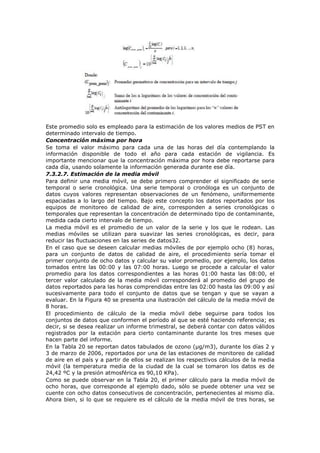 Este promedio solo es empleado para la estimación de los valores medios de PST en
determinado intervalo de tiempo.
Concentración máxima por hora
Se toma el valor máximo para cada una de las horas del día contemplando la
información disponible de todo el año para cada estación de vigilancia. Es
importante mencionar que la concentración máxima por hora debe reportarse para
cada día, usando solamente la información generada durante ese día.
7.3.2.7. Estimación de la media móvil
Para definir una media móvil, se debe primero comprender el significado de serie
temporal o serie cronológica. Una serie temporal o cronóloga es un conjunto de
datos cuyos valores representan observaciones de un fenómeno, uniformemente
espaciadas a lo largo del tiempo. Bajo este concepto los datos reportados por los
equipos de monitoreo de calidad de aire, corresponden a series cronológicas o
temporales que representan la concentración de determinado tipo de contaminante,
medida cada cierto intervalo de tiempo.
La media móvil es el promedio de un valor de la serie y los que le rodean. Las
medias móviles se utilizan para suavizar las series cronológicas, es decir, para
reducir las fluctuaciones en las series de datos32.
En el caso que se deseen calcular medias móviles de por ejemplo ocho (8) horas,
para un conjunto de datos de calidad de aire, el procedimiento sería tomar el
primer conjunto de ocho datos y calcular su valor promedio, por ejemplo, los datos
tomados entre las 00:00 y las 07:00 horas. Luego se procede a calcular el valor
promedio para los datos correspondientes a las horas 01:00 hasta las 08:00, el
tercer valor calculado de la media móvil corresponderá al promedio del grupo de
datos reportados para las horas comprendidas entre las 02:00 hasta las 09:00 y así
sucesivamente para todo el conjunto de datos que se tengan y que se vayan a
evaluar. En la Figura 40 se presenta una ilustración del cálculo de la media móvil de
8 horas.
El procedimiento de cálculo de la media móvil debe seguirse para todos los
conjuntos de datos que conformen el período al que se esté haciendo referencia; es
decir, si se desea realizar un informe trimestral, se deberá contar con datos válidos
registrados por la estación para cierto contaminante durante los tres meses que
hacen parte del informe.
En la Tabla 20 se reportan datos tabulados de ozono (µg/m3), durante los días 2 y
3 de marzo de 2006, reportados por una de las estaciones de monitoreo de calidad
de aire en el país y a partir de ellos se realizan los respectivos cálculos de la media
móvil (la temperatura media de la ciudad de la cual se tomaron los datos es de
24,42 ºC y la presión atmosférica es 90,10 KPa).
Como se puede observar en la Tabla 20, el primer cálculo para la media móvil de
ocho horas, que corresponde al ejemplo dado, sólo se puede obtener una vez se
cuente con ocho datos consecutivos de concentración, pertenecientes al mismo día.
Ahora bien, si lo que se requiere es el cálculo de la media móvil de tres horas, se
 