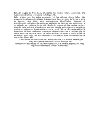 tomarán grupos de tres datos, empleando los mismos valores anteriores. Una
ilustración del cálculo se muestra en la Figura 41.
Cabe anotar, que los datos empleados en los cálculos deben haber sido
previamente validados. En el caso de presentarse datos inválidos dentro de la serie
de tiempo, estos deben estar primeramente identificados (siguiendo el
procedimiento indicado en la sección de validación de datos de este documento) y
no deberán ser incluidos dentro del cálculo de ninguna de las medias móviles;
además, debe aplicarse el parámetro que para calcular este parámetro estadístico
mínimo en cada grupo de datos debe contarse con el 75% de información válida. Si
la cantidad de datos invalidados es superior a la cuarta parte de la cantidad total de
datos, entonces para ese grupo de datos no debe calcularse la media móvil, ni
establecer algún valor por extrapolación o interpolación para compararlo con la
norma (ver Figura 42).
31 Diccionario Estadístico del Data Mining Institute, S.L. Madrid, España; [on
line]: http://www.estadistico.com/dic.html?p=1607
32 Diccionario Estadístico del Data Mining Institute, S.L. Madrid, España; [on line]:
http://www.estadistico.com/dic.html?p=613
 