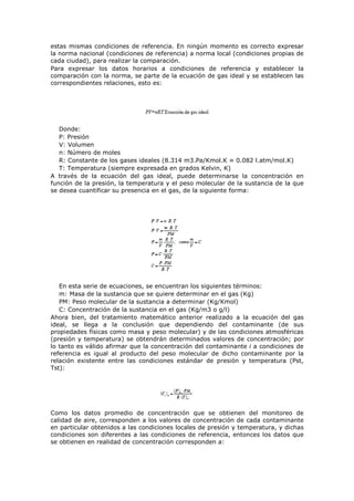 estas mismas condiciones de referencia. En ningún momento es correcto expresar
la norma nacional (condiciones de referencia) a norma local (condiciones propias de
cada ciudad), para realizar la comparación.
Para expresar los datos horarios a condiciones de referencia y establecer la
comparación con la norma, se parte de la ecuación de gas ideal y se establecen las
correspondientes relaciones, esto es:
Donde:
P: Presión
V: Volumen
n: Número de moles
R: Constante de los gases ideales (8.314 m3.Pa/Kmol.K ≈ 0.082 l.atm/mol.K)
T: Temperatura (siempre expresada en grados Kelvin, K)
A través de la ecuación del gas ideal, puede determinarse la concentración en
función de la presión, la temperatura y el peso molecular de la sustancia de la que
se desea cuantificar su presencia en el gas, de la siguiente forma:
En esta serie de ecuaciones, se encuentran los siguientes términos:
m: Masa de la sustancia que se quiere determinar en el gas (Kg)
PM: Peso molecular de la sustancia a determinar (Kg/Kmol)
C: Concentración de la sustancia en el gas (Kg/m3 o g/l)
Ahora bien, del tratamiento matemático anterior realizado a la ecuación del gas
ideal, se llega a la conclusión que dependiendo del contaminante (de sus
propiedades físicas como masa y peso molecular) y de las condiciones atmosféricas
(presión y temperatura) se obtendrán determinados valores de concentración; por
lo tanto es válido afirmar que la concentración del contaminante i a condiciones de
referencia es igual al producto del peso molecular de dicho contaminante por la
relación existente entre las condiciones estándar de presión y temperatura (Pst,
Tst):
Como los datos promedio de concentración que se obtienen del monitoreo de
calidad de aire, corresponden a los valores de concentración de cada contaminante
en particular obtenidos a las condiciones locales de presión y temperatura, y dichas
condiciones son diferentes a las condiciones de referencia, entonces los datos que
se obtienen en realidad de concentración corresponden a:
 