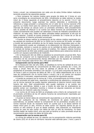 horas y anual. Las comparaciones con cada uno de estos límites deben realizarse
teniendo presente las siguientes pautas:
• Para comparar los valores medios para grupos de datos de 3 horas en una
serie cronológica de concentración de SO2, inicialmente se debe estimar la media
móvil de 3 horas siguiendo el procedimiento descrito en la sección 7.3.2.7 del
presente documento, luego expresar los valores obtenidos a condiciones de
referencia y luego proceder a compararlos con el valor de la norma nacional (750
µg/m3). La media móvil para los valores de concentración de SO2, para cualquier
intervalo de tiempo se calcula como un promedio aritmético. Este procedimiento
solo es posible de efectuar si se cuenta con datos horarios de concentración, los
cuales normalmente solo pueden ser obtenidos a través de métodos automáticos de
medición. En todo caso, todos los datos utilizados deben pertenecer al día que se
quiere reportar. Cuando se quiera presentar el promedio de 3 horas de un día se
debe presentar el máximo promedio encontrado.
• Cuando se desea realizar la comparación de los valores medios registrados por
los equipos de monitoreo de SO2 en un SVCA con la norma de 24 horas, se realiza
a través del promedio aritmético de los 24 datos horarios disponibles para un día.
Esta comparación puede ser empleada en la elaboración de informes mensuales o
trimestrales, siempre y cuando se cuente con la cantidad de datos suficientes para
el período de tiempo al que se le plantea el análisis. Por requerir valores horarios
de concentración de SO2 este análisis puede desarrollarse para estaciones donde se
cuente con equipos automáticos de medición.
• En la Resolución 601 de 2006 se establece la concentración anual de SO2. Para
efectos de comparar con la reglamentación vigente se debe utilizar el promedio
aritmético de las concentraciones diarias obtenidas por los equipos de monitoreo
(121 para manuales cada tercer día y 365 para automáticos).
Comparación con la norma para NO2
En la Resolución 601 del año 2006, se establece la norma de calidad de aire o el
valor máximo permisible de concentración de NO2 para períodos de 1 hora, 24
horas y anual. Para los tres casos se plantea el cálculo de la media móvil
empleando el promedio aritmético (ver sección 7.3.2.4) para conjuntos de datos de
24 horas o para el conjunto de datos de 365 o 121 datos dependiendo de si es el
caso de comparación con la norma diaria o anual y de si se cuenta con equipos
automáticos o manuales, respectivamente, siguiendo las siguientes pautas:
• Cuando se compara con la norma de 1 hora, el procedimiento se limita a tomar
el valor promedio de cada hora, reportarlo a condiciones de referencia y compararlo
con la norma nacional (se puede reportar solamente el máximo horario como dato
horario del día). Este procedimiento solo puede realizarse si se cuenta con
estaciones automáticas, debido a que a través de este tipo de analizadores es
posible contar con resultados horarios e incluso en algunas ocasiones se tienen
frecuencias de medición cada diez minutos.
• La norma de 24 horas de NO2 es empleada como criterio de comparación con
el promedio aritmético de los 24 valores horarios de concentración reportados por
los equipos automáticos.
• Cuando se tienen datos de concentración equivalentes a un año de medición de
NO2, por cualquiera de los métodos de monitoreo de gases (manuales o
automáticos), es posible realizar la comparación de los promedios anuales con la
norma nacional anual. Es necesario tener en cuenta que si se desea estimar la
media móvil para un año, mínimo se debe contar con reportes diarios de por lo
menos un año anterior al que se desea analizar; esta aclaración es importante
porque en caso de solo contar con datos de solo un año de monitoreo, no tiene
sentido hablar de media móvil, sino que solo se tendría un valor promedio anual de
concentración para todos los datos de dicho año.
Comparación con la norma para O3
La norma de calidad de aire, en relación con la concentración máxima permitida
de ozono (O3) en el aire en territorio nacional está definida para 1 hora y para 8
 