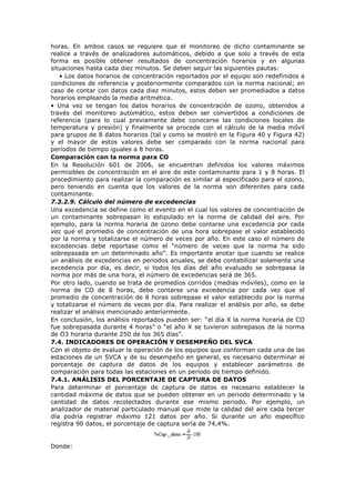 horas. En ambos casos se requiere que el monitoreo de dicho contaminante se
realice a través de analizadores automáticos, debido a que solo a través de esta
forma es posible obtener resultados de concentración horarios y en algunas
situaciones hasta cada diez minutos. Se deben seguir las siguientes pautas:
• Los datos horarios de concentración reportados por el equipo son redefinidos a
condiciones de referencia y posteriormente comparados con la norma nacional; en
caso de contar con datos cada diez minutos, estos deben ser promediados a datos
horarios empleando la media aritmética.
• Una vez se tengan los datos horarios de concentración de ozono, obtenidos a
través del monitoreo automático, estos deben ser convertidos a condiciones de
referencia (para lo cual previamente debe conocerse las condiciones locales de
temperatura y presión) y finalmente se procede con el cálculo de la media móvil
para grupos de 8 datos horarios (tal y como se mostró en la Figura 40 y Figura 42)
y el mayor de estos valores debe ser comparado con la norma nacional para
períodos de tiempo iguales a 8 horas.
Comparación con la norma para CO
En la Resolución 601 de 2006, se encuentran definidos los valores máximos
permisibles de concentración en el aire de este contaminante para 1 y 8 horas. El
procedimiento para realizar la comparación es similar al especificado para el ozono,
pero teniendo en cuenta que los valores de la norma son diferentes para cada
contaminante.
7.3.2.9. Cálculo del número de excedencias
Una excedencia se define como el evento en el cual los valores de concentración de
un contaminante sobrepasan lo estipulado en la norma de calidad del aire. Por
ejemplo, para la norma horaria de ozono debe contarse una excedencia por cada
vez que el promedio de concentración de una hora sobrepase el valor establecido
por la norma y totalizarse el número de veces por año. En este caso el número de
excedencias debe reportase como el “número de veces que la norma ha sido
sobrepasada en un determinado año”. Es importante anotar que cuando se realice
un análisis de excedencias en periodos anuales, se debe contabilizar solamente una
excedencia por día, es decir, si todos los días del año evaluado se sobrepasa la
norma por más de una hora, el número de excedencias será de 365.
Por otro lado, cuando se trata de promedios corridos (medias móviles), como en la
norma de CO de 8 horas, debe contarse una excedencia por cada vez que el
promedio de concentración de 8 horas sobrepase el valor establecido por la norma
y totalizarse el número de veces por día. Para realizar el análisis por año, se debe
realizar el análisis mencionado anteriormente.
En conclusión, los análisis reportados pueden ser: “el día X la norma horaria de CO
fue sobrepasada durante 4 horas” o “el año X se tuvieron sobrepasos de la norma
de O3 horaria durante 250 de los 365 días”.
7.4. INDICADORES DE OPERACIÓN Y DESEMPEÑO DEL SVCA
Con el objeto de evaluar la operación de los equipos que conforman cada una de las
estaciones de un SVCA y de su desempeño en general, es necesario determinar el
porcentaje de captura de datos de los equipos y establecer parámetros de
comparación para todas las estaciones en un período de tiempo definido.
7.4.1. ANÁLISIS DEL PORCENTAJE DE CAPTURA DE DATOS
Para determinar el porcentaje de captura de datos es necesario establecer la
cantidad máxima de datos que se pueden obtener en un periodo determinado y la
cantidad de datos recolectados durante ese mismo periodo. Por ejemplo, un
analizador de material particulado manual que mide la calidad del aire cada tercer
día podría registrar máximo 121 datos por año. Si durante un año específico
registra 90 datos, el porcentaje de captura sería de 74,4%.
Donde:
 