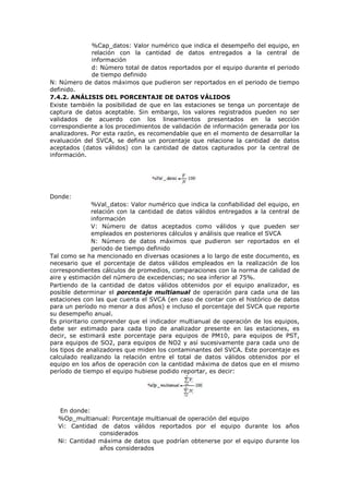 %Cap_datos: Valor numérico que indica el desempeño del equipo, en
relación con la cantidad de datos entregados a la central de
información
d: Número total de datos reportados por el equipo durante el periodo
de tiempo definido
N: Número de datos máximos que pudieron ser reportados en el periodo de tiempo
definido.
7.4.2. ANÁLISIS DEL PORCENTAJE DE DATOS VÁLIDOS
Existe también la posibilidad de que en las estaciones se tenga un porcentaje de
captura de datos aceptable. Sin embargo, los valores registrados pueden no ser
validados de acuerdo con los lineamientos presentados en la sección
correspondiente a los procedimientos de validación de información generada por los
analizadores. Por esta razón, es recomendable que en el momento de desarrollar la
evaluación del SVCA, se defina un porcentaje que relacione la cantidad de datos
aceptados (datos válidos) con la cantidad de datos capturados por la central de
información.
Donde:
%Val_datos: Valor numérico que indica la confiabilidad del equipo, en
relación con la cantidad de datos válidos entregados a la central de
información
V: Número de datos aceptados como válidos y que pueden ser
empleados en posteriores cálculos y análisis que realice el SVCA
N: Número de datos máximos que pudieron ser reportados en el
periodo de tiempo definido
Tal como se ha mencionado en diversas ocasiones a lo largo de este documento, es
necesario que el porcentaje de datos válidos empleados en la realización de los
correspondientes cálculos de promedios, comparaciones con la norma de calidad de
aire y estimación del número de excedencias; no sea inferior al 75%.
Partiendo de la cantidad de datos válidos obtenidos por el equipo analizador, es
posible determinar el porcentaje multianual de operación para cada una de las
estaciones con las que cuenta el SVCA (en caso de contar con el histórico de datos
para un período no menor a dos años) e incluso el porcentaje del SVCA que reporte
su desempeño anual.
Es prioritario comprender que el indicador multianual de operación de los equipos,
debe ser estimado para cada tipo de analizador presente en las estaciones, es
decir, se estimará este porcentaje para equipos de PM10, para equipos de PST,
para equipos de SO2, para equipos de NO2 y así sucesivamente para cada uno de
los tipos de analizadores que miden los contaminantes del SVCA. Este porcentaje es
calculado realizando la relación entre el total de datos válidos obtenidos por el
equipo en los años de operación con la cantidad máxima de datos que en el mismo
período de tiempo el equipo hubiese podido reportar, es decir:
En donde:
%Op_multianual: Porcentaje multianual de operación del equipo
Vi: Cantidad de datos válidos reportados por el equipo durante los años
considerados
Ni: Cantidad máxima de datos que podrían obtenerse por el equipo durante los
años considerados
 