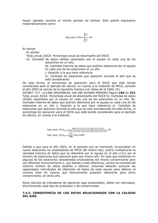 hayan operado durante el mismo periodo de tiempo. Esto podría expresarse
matemáticamente como:
En donde:
En donde:
%Op_anual_SVCA: Porcentaje anual de desempeño del SVCA
Vj: Cantidad de datos válidos reportados por el equipo en cada una de las
estaciones en un año.
Nj: Cantidad máxima de datos que podrían obtenerse por el equipo
en cada una de las estaciones en un año
j: Estación a la que hace referencia
m: Cantidad de estaciones que operaron durante el año que se
está considerando
De esta forma, el porcentaje de operación para el SVCA que está siendo
considerado para el ejemplo de cálculo, en cuanto a la medición de PM10, durante
el año 2003 se calcula de la siguiente manera (ver datos de la Tabla 22):
D47887- O.T. 111488 ORIGINALES 160-380 ÁLVARO MORENO Página 184 de 221
%Op_anual_SVCA: Porcentaje anual de desempeño del SVCA Vj: Cantidad de datos
válidos reportados por el equipo en cada una de las estaciones en un año. Nj:
Cantidad máxima de datos que podrían obtenerse por el equipo en cada una de las
estaciones en un año j: Estación a la que hace referencia m: Cantidad de
estaciones que operaron durante el año que se está considerando De esta forma, el
porcentaje de operación para el SVCA que está siendo considerado para el ejemplo
de cálculo, en cuanto a la medición
.
Debido a que para el año 2003, en el ejemplo que se mencionó, funcionaban en
nueve estaciones los analizadores de PM10 del mismo tipo, podría multiplicarse la
cantidad máxima de datos que se obtendría por el equipo en el año (121) por el
número de estaciones que operaron para ese mismo año. En caso que existieran en
algunas de las estaciones consideradas analizadores del mismo contaminante pero
con diferente funcionamiento y, que debido a esta diferencia, variara la cantidad del
máximo número de datos posibles a obtener, entonces deberán sumarse las
capacidades individuales de obtención de datos de cada equipo para obtener el
número total de valores que teóricamente pudieran obtenerse para dicho
contaminante, en dicho año.
Estos cálculos de indicadores de operación aquí presentados, deben ser estimados,
discriminando cada tipo de analizador y de contaminante.
7.4.3. CONSISTENCIA DE LOS DATOS RELACIONADOS CON LA CALIDAD
DEL AIRE
 