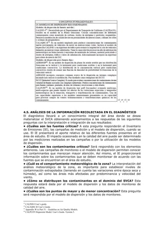 13
,14
,15
,16
4.5. ANÁLISIS DE LA INFORMACIÓN RECOLECTADA EN EL DIAGNÓSTICO
El diagnóstico llevará a un conocimiento integral del área donde se desea
materializar el SVCA obteniendo acercamientos a las respuestas de las siguientes
preguntas con la interpretación e integración de sus resultados:
• ¿Cuáles son las fuentes críticas? A esta pregunta responderán el Inventario
de Emisiones (IE), las campañas de medición y el modelo de dispersión, cuando se
use. El IE presentará el aporte relativo de las diferentes fuentes presentes en el
área de estudio. El impacto ocasionado en la calidad del aire puede ser determinado
por las mediciones realizadas en las campañas o por la utilización de los modelos
de dispersión.
• ¿Cuáles son los contaminantes críticos? Será respondido con los elementos
anteriores. Las campañas de monitoreo o el modelo de dispersión permiten conocer
los contaminantes que merezcan mayor atención. Así mismo, el IE proporcionará
información sobre los contaminantes que se deben monitorear de acuerdo con las
fuentes que se encuentran en el área de estudio.
• ¿Cuál es el comportamiento meteorológico de la zona? La interpretación del
análisis meteorológico de la zona, es importante para establecer niveles de
contaminación extrapolados (teniendo en cuenta las variaciones entre época seca y
húmeda), así como las áreas más afectadas por predominancia y velocidad del
viento.
• ¿Cómo se distribuyen los contaminantes en el dominio del SVCA? Esta
respuesta estará dada por el modelo de dispersión y los datos de monitoreo de
calidad del aire.
• ¿Cuáles son los puntos de mayor y de menor concentración? Esta pregunta
será respondida por el modelo de dispersión y los datos de monitoreo.
13
CALINE4 User’s guide.
14
CAL3QHC-R User’s Guide.
15
Appendix W to Part 51 – Guideline on Air Quality Models.
16
CALPUFF Dispersión Model. User’s Guide. Versión 5.
 