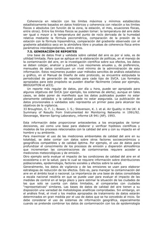 Coherencia en relación con los límites máximos y mínimos establecidos
estadísticamente basados en datos históricos y coherencia con relación a los límites
físicos o absolutos (en función de la zona, la estación, el mes, ecuaciones físicas,
entre otros). Entre los límites físicos se pueden tomar: la temperatura del aire debe
ser igual o mayor a la temperatura del punto de rocío derivada de la humedad
relativa mediante la fórmula psicrométrica, comparación de la presión de la
estación con la fórmula hipsométrica, comparación del gradiente observado con el
gradiente adiabático seco en la atmósfera libre o pruebas de coherencia física entre
parámetros interdependientes, entre otros.
7.5. GENERACIÓN DE REPORTES
Una base de datos final y validada sobre calidad del aire es por sí sola, es de
utilidad limitada. Para que se aplique en la elaboración de políticas, en el manejo de
la contaminación del aire, en la investigación científica sobre sus efectos, los datos
se deben cotejar, analizar y publicar. Los resúmenes anuales y, de preferencia,
mensuales de datos constituyen un nivel mínimo de la administración de esta
información. Estos resúmenes pueden usar métodos sencillos de análisis estadístico
y gráfico, en el Manual de Diseño de este protocolo, se encuentra estipulada la
periodicidad de generación de reportes para cada tipo de SVCA. Los formatos
apropiados para este propósito se pueden diseñar fácilmente (véase por ejemplo,
BROUGHTON et al33).
Un reporte más regular de datos, por día u hora, puede ser apropiado para
algunos objetivos del SVCA (por ejemplo, los sistemas de alerta), aunque en tales
casos, se debe poner de manifiesto que los datos publicados pueden no estar
plenamente validados y la calidad puede no estar asegurada. La publicación de
datos provisionales o validados solo representa un primer paso para alcanzar los
objetivos de la vigilancia.
33 Broughton, G. F. J.; Bower, J. S.; Stevenson, K. J. et al. Air Quality in the UK: A
Summary of Results from Instrumented Air Monitoring Networks in 1991/92.
Stevenage, Warren Spring Laboratory, informe LR 941 (AP). 1993.
Esta información debe proporcionar antecedentes a los encargados de tomar
decisiones, así como una base para elaborar y verificar hipótesis científicas y
modelos de los procesos relacionados con la calidad del aire y con su impacto en el
hombre y su ambiente.
Para maximizar el uso de las mediciones ambientales de calidad del aire en su
totalidad, se debe contar con datos sobre otros factores socioeconómicos y
geográficos compatibles y de calidad óptima. Por ejemplo, el uso de datos para
profundizar el conocimiento de los procesos de emisión y dispersión atmosférica
que incrementan las concentraciones de contaminantes requiere acceder a
mediciones meteorológicas y de emisión.
Otro ejemplo sería evaluar el impacto de las condiciones de calidad del aire en el
ecosistema o en la salud; para lo cual se requiere información sobre distribuciones
poblacionales, epidemiología, factores sociales y efectos sobre la salud.
Generalmente, los datos de vigilancia y de las emisiones se usan para elaborar
estrategias de reducción de los efectos. Esto es, para manejar la contaminación del
aire en el ámbito local o nacional. La importancia de una base de datos consolidada
a escala nacional residiría en que se puede usar para evaluar el impacto de las
medidas de control en el largo plazo y para estimar la situación de las ciudades de
las que solo se cuenta con datos limitados, al compararlas con ciudades
“representativas” similares. Las bases de datos de calidad del aire tienen a su
disposición una variedad de metodologías analíticas comprobadas. Sin embargo, en
el análisis final, el nivel y los medios apropiados de tratamiento de datos estarán
determinados en gran medida por el uso de datos que se ha concebido al inicio. Se
debe considerar el uso de sistemas de información geográfica, especialmente
cuando se pretende combinar los datos de contaminación con los de epidemiología
 