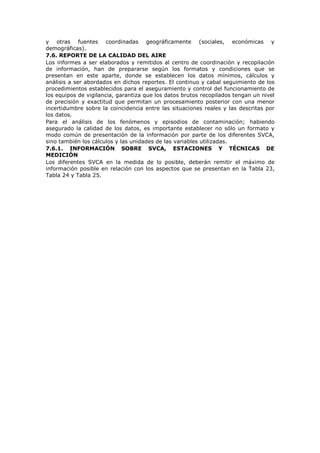 y otras fuentes coordinadas geográficamente (sociales, económicas y
demográficas).
7.6. REPORTE DE LA CALIDAD DEL AIRE
Los informes a ser elaborados y remitidos al centro de coordinación y recopilación
de información, han de prepararse según los formatos y condiciones que se
presentan en este aparte, donde se establecen los datos mínimos, cálculos y
análisis a ser abordados en dichos reportes. El continuo y cabal seguimiento de los
procedimientos establecidos para el aseguramiento y control del funcionamiento de
los equipos de vigilancia, garantiza que los datos brutos recopilados tengan un nivel
de precisión y exactitud que permitan un procesamiento posterior con una menor
incertidumbre sobre la coincidencia entre las situaciones reales y las descritas por
los datos.
Para el análisis de los fenómenos y episodios de contaminación; habiendo
asegurado la calidad de los datos, es importante establecer no sólo un formato y
modo común de presentación de la información por parte de los diferentes SVCA,
sino también los cálculos y las unidades de las variables utilizadas.
7.6.1. INFORMACIÓN SOBRE SVCA, ESTACIONES Y TÉCNICAS DE
MEDICIÓN
Los diferentes SVCA en la medida de lo posible, deberán remitir el máximo de
información posible en relación con los aspectos que se presentan en la Tabla 23,
Tabla 24 y Tabla 25.
 