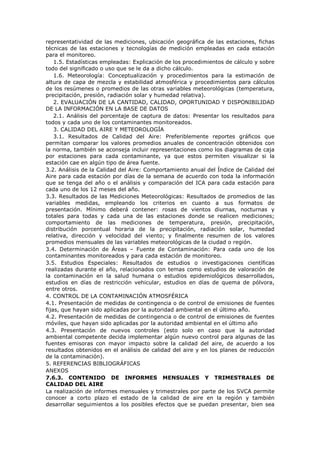 representatividad de las mediciones, ubicación geográfica de las estaciones, fichas
técnicas de las estaciones y tecnologías de medición empleadas en cada estación
para el monitoreo.
1.5. Estadísticas empleadas: Explicación de los procedimientos de cálculo y sobre
todo del significado o uso que se le da a dicho cálculo.
1.6. Meteorología: Conceptualización y procedimientos para la estimación de
altura de capa de mezcla y estabilidad atmosférica y procedimientos para cálculos
de los resúmenes o promedios de las otras variables meteorológicas (temperatura,
precipitación, presión, radiación solar y humedad relativa).
2. EVALUACIÓN DE LA CANTIDAD, CALIDAD, OPORTUNIDAD Y DISPONIBILIDAD
DE LA INFORMACIÓN EN LA BASE DE DATOS
2.1. Análisis del porcentaje de captura de datos: Presentar los resultados para
todos y cada uno de los contaminantes monitoreados.
3. CALIDAD DEL AIRE Y METEOROLOGÍA
3.1. Resultados de Calidad del Aire: Preferiblemente reportes gráficos que
permitan comparar los valores promedios anuales de concentración obtenidos con
la norma, también se aconseja incluir representaciones como los diagramas de caja
por estaciones para cada contaminante, ya que estos permiten visualizar si la
estación cae en algún tipo de área fuente.
3.2. Análisis de la Calidad del Aire: Comportamiento anual del Índice de Calidad del
Aire para cada estación por días de la semana de acuerdo con toda la información
que se tenga del año o el análisis y comparación del ICA para cada estación para
cada uno de los 12 meses del año.
3.3. Resultados de las Mediciones Meteorológicas: Resultados de promedios de las
variables medidas, empleando los criterios en cuanto a sus formatos de
presentación. Mínimo deberá contener: rosas de vientos diurnas, nocturnas y
totales para todas y cada una de las estaciones donde se realicen mediciones;
comportamiento de las mediciones de temperatura, presión, precipitación,
distribución porcentual horaria de la precipitación, radiación solar, humedad
relativa, dirección y velocidad del viento; y finalmente resumen de los valores
promedios mensuales de las variables meteorológicas de la ciudad o región.
3.4. Determinación de Áreas – Fuente de Contaminación: Para cada uno de los
contaminantes monitoreados y para cada estación de monitoreo.
3.5. Estudios Especiales: Resultados de estudios o investigaciones científicas
realizadas durante el año, relacionados con temas como estudios de valoración de
la contaminación en la salud humana o estudios epidemiológicos desarrollados,
estudios en días de restricción vehicular, estudios en días de quema de pólvora,
entre otros.
4. CONTROL DE LA CONTAMINACIÓN ATMOSFÉRICA
4.1. Presentación de medidas de contingencia o de control de emisiones de fuentes
fijas, que hayan sido aplicadas por la autoridad ambiental en el último año.
4.2. Presentación de medidas de contingencia o de control de emisiones de fuentes
móviles, que hayan sido aplicadas por la autoridad ambiental en el último año
4.3. Presentación de nuevos controles (esto solo en caso que la autoridad
ambiental competente decida implementar algún nuevo control para algunas de las
fuentes emisoras con mayor impacto sobre la calidad del aire, de acuerdo a los
resultados obtenidos en el análisis de calidad del aire y en los planes de reducción
de la contaminación).
5. REFERENCIAS BIBLIOGRÁFICAS
ANEXOS
7.6.3. CONTENIDO DE INFORMES MENSUALES Y TRIMESTRALES DE
CALIDAD DEL AIRE
La realización de informes mensuales y trimestrales por parte de los SVCA permite
conocer a corto plazo el estado de la calidad de aire en la región y también
desarrollar seguimientos a los posibles efectos que se puedan presentar, bien sea
 