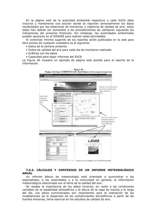 En la página web de la autoridad ambiental respectiva a cada SVCA debe
incluirse y mantenerse una sección donde se reporten semanalmente los datos
recolectados por las estaciones de monitoreo y vigilancia de calidad de aire; estos
datos han debido ser sometidos a los procedimientos de validación siguiendo las
indicaciones del presente Protocolo. Sin embargo, las autoridades ambientales
pueden apoyarse en el SISAIRE para realizar estas actividades.
El contenido mínimo sugerido de los reportes serán publicados en la web para
libre acceso de cualquier ciudadano es el siguiente:
• Datos de la semana presente
• Índice de calidad del aire para cada día de monitoreo realizado
• Gráficas con los datos
• Capacidad para bajar informes del SVCA
La Figura 46 muestra un ejemplo de página web posible para el reporte de la
información.
7.6.5. CÁLCULOS Y CONTENIDO DE UN INFORME METEOROLÓGICO
ANUAL
Un informe básico de meteorología está orientado a suministrar a los
especialistas, a las autoridades y a la comunidad en general, la información
meteorológica relacionada con el tema de la calidad del aire.
Se resalta la importancia de los datos horarios, en razón a las condiciones
variables de la estabilidad atmosférica y la altura de la capa de mezcla a lo largo
del día. Los datos suministrados son importantes para la realización de las
modelaciones de la dispersión de los contaminantes atmosféricos a partir de las
fuentes emisoras, tema esencial en los estudios de calidad de aire.
 