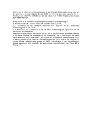 Asimismo, el informe permite establecer la continuidad de los datos generados en
las estaciones meteorológicas de los SVCA, de manera que cada usuario del in-
forme pueda inferir la confiabilidad de los resúmenes meteorológicos presentados
para cada estación.
El siguiente es el contenido sugerido para el capítulo de meteorología:
1. EVALUACIÓN DE LOS DATOS DE LA RED METEOROLÓGICA
1.1. Inventario de las variables meteorológicas medidas en las estaciones
meteorológicas de los SVCA.
1.2. Evaluación de la continuidad de los datos meteorológicos reportados en las
estaciones durante el año.
Reportar los porcentajes de días en los que no se obtienen datos por cada estación
y por cada variable. La presentación del inventario y de la continuidad de datos
debe tener una estructura básica. A continuación se presenta un ejemplo de dicho
reporte tomando como base la información obtenida en el análisis de información
meteorológica realizado para uno de los SVCA existentes en el país, el cual posee
cuatro estaciones con medición de parámetros meteorológicos (ver Tabla 26 y
Figura 47).
 