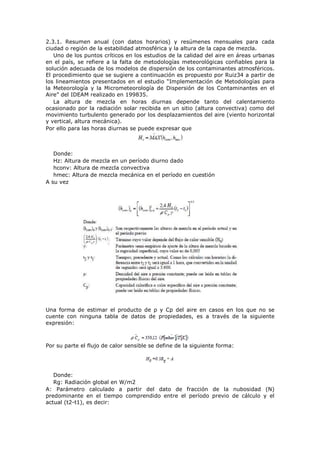 2.3.1. Resumen anual (con datos horarios) y resúmenes mensuales para cada
ciudad o región de la estabilidad atmosférica y la altura de la capa de mezcla.
Uno de los puntos críticos en los estudios de la calidad del aire en áreas urbanas
en el país, se refiere a la falta de metodologías meteorológicas confiables para la
solución adecuada de los modelos de dispersión de los contaminantes atmosféricos.
El procedimiento que se sugiere a continuación es propuesto por Ruiz34 a partir de
los lineamientos presentados en el estudio “Implementación de Metodologías para
la Meteorología y la Micrometeorología de Dispersión de los Contaminantes en el
Aire” del IDEAM realizado en 199835.
La altura de mezcla en horas diurnas depende tanto del calentamiento
ocasionado por la radiación solar recibida en un sitio (altura convectiva) como del
movimiento turbulento generado por los desplazamientos del aire (viento horizontal
y vertical, altura mecánica).
Por ello para las horas diurnas se puede expresar que
Donde:
Hz: Altura de mezcla en un período diurno dado
hconv: Altura de mezcla convectiva
hmec: Altura de mezcla mecánica en el período en cuestión
A su vez
Una forma de estimar el producto de ρ y Cp del aire en casos en los que no se
cuente con ninguna tabla de datos de propiedades, es a través de la siguiente
expresión:
Por su parte el flujo de calor sensible se define de la siguiente forma:
Donde:
Rg: Radiación global en W/m2
A: Parámetro calculado a partir del dato de fracción de la nubosidad (N)
predominante en el tiempo comprendido entre el período previo de cálculo y el
actual (t2-t1), es decir:
 
