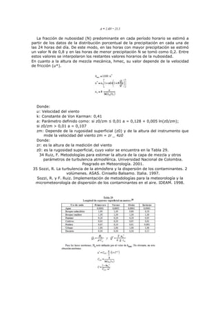 La fracción de nubosidad (N) predominante en cada período horario se estimó a
partir de los datos de la distribución porcentual de la precipitación en cada una de
las 24 horas del día. De este modo, en las horas con mayor precipitación se estimó
un valor N de 0,8 y en las horas de menor precipitación N se tomó como 0,2. Entre
estos valores se interpolaron los restantes valores horarios de la nubosidad.
En cuanto a la altura de mezcla mecánica, hmec, su valor depende de la velocidad
de fricción (u*).
Donde:
u: Velocidad del viento
k: Constante de Von Karman: 0,41
a: Parámetro definido como: si z0/zm ≤ 0,01 a = 0,128 + 0,005 ln(z0/zm);
si z0/zm > 0,01 a = 0,107
zm: Depende de la rugosidad superficial (z0) y de la altura del instrumento que
mide la velocidad del viento zm = zr _ 4z0
Donde:
zr: es la altura de la medición del viento
z0: es la rugosidad superficial, cuyo valor se encuentra en la Tabla 29.
34 Ruiz, F. Metodologías para estimar la altura de la capa de mezcla y otros
parámetros de turbulencia atmosférica. Universidad Nacional de Colombia.
Posgrado en Meteorología. 2001.
35 Sozzi, R. La turbulencia de la atmósfera y la dispersión de los contaminantes. 2
volúmenes. ASAS. Cinisello Balsamo. Italia. 1997.
Sozzi, R. y F. Ruiz. Implementación de metodologías para la meteorología y la
micrometeorología de dispersión de los contaminantes en el aire. IDEAM. 1998.
 