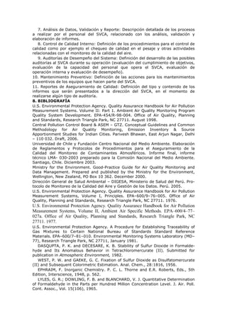 7. Análisis de Datos, Validación y Reporte: Descripción detallada de los procesos
a realizar por el personal del SVCA, relacionado con los análisis, validación y
elaboración de informes.
8. Control de Calidad Interno: Definición de los procedimientos para el control de
calidad como por ejemplo el chequeo de calidad en el pesaje y otras actividades
relacionadas con el monitoreo de la calidad del aire.
9. Auditorías de Desempeño del Sistema: Definición del desarrollo de las posibles
auditorías al SVCA durante su operación (evaluación del cumplimiento de objetivos,
evaluación de la capacidad del personal que opera el SVCA, evaluación de
operación interna y evaluación de desempeño).
10. Mantenimiento Preventivo: Definición de las acciones para los mantenimientos
preventivos de los equipos que hacen parte del SVCA.
11. Reportes de Aseguramiento de Calidad: Definición del tipo y contenido de los
informes que serán presentados a la dirección del SVCA, en el momento de
realizarse algún tipo de auditoría.
8. BIBLIOGRAFÍA
U.S. Environmental Protection Agency. Quality Assurance Handbook for Air Pollution
Measurement Systems. Volume II: Part 1. Ambient Air Quality Monitoring Program
Quality System Development. EPA-454/R-98-004. Office of Air Quality, Planning
and Standards, Research Triangle Park, NC 27711. August 1998.
Central Pollution Control Board & ASEM – GTZ. Conceptual Guidelines and Common
Methodology for Air Quality Monitoring, Emission Inventory & Source
Apportionment Studies for Indian Cities. Parivesh Bhawan, East Arjun Nagar, Delhi
– 110 032. Draft, 2006.
Universidad de Chile y Fundación Centro Nacional del Medio Ambiente. Elaboración
de Reglamentos y Protocolos de Procedimientos para el Aseguramiento de la
Calidad del Monitoreo de Contaminantes Atmosféricos. Informe final, informe
técnico LMA- 030-2003 preparado para la Comisión Nacional del Medio Ambiente.
Santiago, Chile. Diciembre 2003.
Ministry for the Environment. Good-Practice Guide for Air Quality Monitoring and
Data Management. Prepared and published by the Ministry for the Environment,
Wellington, New Zealand, PO Box 10 362. December 2000.
Dirección General de Salud Ambiental – DIGESA, Ministerio de Salud del Perú. Pro-
tocolo de Monitoreo de la Calidad del Aire y Gestión de los Datos. Perú. 2005.
U.S. Environmental Protection Agency. Quality Assurance Handbook for Air Pollution
Measurement Systems, Volume I, Principles. EPA–600/9–76–005. Office of Air
Quality, Planning and Standards, Research Triangle Park, NC 27711. 1976.
U.S. Environmental Protection Agency. Quality Assurance Handbook for Air Pollution
Measurement Systems, Volume II, Ambient Air Specific Methods. EPA–600/4–77–
027a. Office of Air Quality, Planning and Standards, Research Triangle Park, NC
27711. 1977.
U.S. Environmental Protection Agency. A Procedure for Establishing Traceability of
Gas Mixtures to Certain National Bureau of Standards Standard Reference
Materials. EPA–600/7–81–010. Environmental Monitoring Systems Laboratory (MD–
77), Research Triangle Park, NC 27711, January 1981.
DASQUPTA, P. K. and DECESARE, K. B. Stability of Sulfur Dioxide in Formalde-
hyde and Its Anomalous Behavior in Tetrachloromercurate (II). Submitted for
publication in Atmospheric Environment, 1982.
WEST, P. W. and GAEKE, G. C. Fixation of Sulfur Dioxide as Disulfatomercurate
(II) and Subsequent Colorimetric Estimation. Anal. Chem., 28:1816, 1956.
EPHRAIM, F. Inorganic Chemistry. P. C. L. Thorne and E.R. Roberts, Eds., 5th
Edition, Interscience, 1948, p. 562.
LYLES, G. R.; DOWLING, F. B. and BLANCHARD, V. J. Quantitative Determination
of Formaldehyde in the Parts per Hundred Million Concentration Level. J. Air. Poll.
Cont. Assoc., Vol. 15(106), 1965.
 