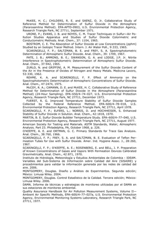 McKEE, H. C.; CHILDERS, R. E. and SAENZ, O. Jr. Collaborative Study of
Reference Method for Determination of Sulfur Dioxide in the Atmosphere
(Pararosanilina Method). EPA-APTD-0903, U.S. Environmental Protection Agency,
Research Triangle Park, NC 27711, September 1971.
URONE, P.; EVANS, J. B. and NOYES, C. M. Tracer Techniques in Sulfur—Air Po-
llution Studies Apparatus and Studies of Sulfur Dioxide Colorimetric and
Conductometric Methods. Anal. Chem., 37: 1104, 1965.
BOSTROM, C. E. The Absorption of Sulfur Dioxide at Low Concentrations (pphm)
Studied by an Isotopic Tracer Method. Intern. J. Air Water Poll., 9:333, 1965.
SCARINGELLI, F. P.; SALTZMAN, B. E. and FREY, S. A. Spectrophotometric
Determination of Atmospheric Sulfur Dioxide. Anal. Chem., 39: 1709, 1967.
PATE, J. B.; AMMONS, B. E.; SWANSON, G. A. and LODGE, J.P. Jr. Nitrite
Interference in Spectrophotometric Determination of Atmospheric Sulfur Dioxide.
Anal. Chem., 37:942, 1965.
ZURLO, N. and GRIFFINI, A. M. Measurement of the Sulfur Dioxide Content of
the Air in the Presence of Oxides of Nitrogen and Heavy Metals. Medicina Lavoro,
53:330, 1962.
REHME, K. A. and SCARINGELLI, F. P. Effect of Ammonia on the
Spectrophotometric Determination of Atmospheric Concentrations of Sulfur Dioxide.
Anal. Chem., 47:2474, 1975.
McCOY, R. A.; CAMANN, D. E. and McKEE, H. C. Collaborative Study of Reference
Method for Determination of Sulfur Dioxide in the Atmosphere (Pararosanilina
Method) (24-Hour Sampling). EPA–650/4–74–027, U.S. Environmental Protection
Agency, Research Triangle Park, NC 27711, December 1973.
FUERST, R. G. Improved Temperature Stability of Sulfur Dioxide Samples
Collected by the Federal Reference Method. EPA–600/4–78–018, U.S.
Environmental Protection Agency, Research Triangle Park, NC 27711, April 1978.
SCARINGELLI, F. P.; ELFERS, L.; NORRIS, D. and HOCHHEISER, S. Enhanced
Stability of Sulfur Dioxide in Solution. Anal. Chem., 42:1818, 1970.
MARTIN, B. E. Sulfur Dioxide Bubbler Temperature Study. EPA–600/4–77–040, U.S.
Environmental Protection Agency, Research Triangle Park, NC 27711, August 1977.
American Society for Testing and Materials. ASTM Standards, Water; Atmospheric
Analysis. Part 23. Philadelphia, PA, October 1968, p. 226.
O’KEEFFE, A. E. and ORTMAN, G. C. Primary Standards for Trace Gas Analysis.
Anal. Chem., 38:760, 1966.
SCARINGELLI, F. P.; FREY, S. A. and SALTZMAN, B. E. Evaluation of Teflon Per-
meation Tubes for Use with Sulfur Dioxide. Amer. Ind. Hygiene Assoc. J., 28:260,
1967.
SCARINGELLI, F. P.; O’KEEFFE, A. E.; ROSENBERG, E. and BELL, J. P. Preparation
of Known Concentrations of Gases and Vapors With Permeation Devices Calibrated
Gravimetrically. Anal. Chem., 42:871, 1970.
Instituto de Hidrología, Meteorología y Estudios Ambientales de Colombia - IDEAM.
Variables del Sub-Sistema de Información sobre Calidad del Aire (SISAIRE) y
procedimientos para validar la información generada por las redes de calidad del
aire. 2006.
MONTGOMERY, Douglas. Diseño y Análisis de Experimentos. Segunda edición;
México: Limusa Wiley. 2004.
MONTGOMERY, Douglas. Control Estadístico de la Calidad. Tercera edición; México:
Limusa Wiley. 2006.
DAMA. Informe de técnicas y estrategias de monitoreo utilizadas por el DAMA en
sus estaciones de monitoreo ambiental.
Quality Assurance Handbook for Air Pollution Measurement Systems, Volume II—
Ambient Air Specific Methods, EPA–600/4–77–027a, U.S. Environmental Protection
Agency, Environmental Monitoring Systems Laboratory, Research Triangle Park, NC
27711, 1977.
 
