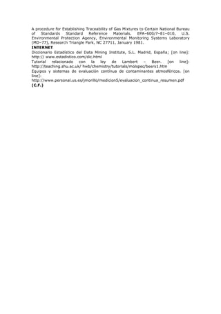 A procedure for Establishing Traceability of Gas Mixtures to Certain National Bureau
of Standards Standard Reference Materials. EPA–600/7–81–010, U.S.
Environmental Protection Agency, Environmental Monitoring Systems Laboratory
(MD–77), Research Triangle Park, NC 27711, January 1981.
INTERNET
Diccionario Estadístico del Data Mining Institute, S.L. Madrid, España; [on line]:
http:// www.estadistico.com/dic.html
Tutorial relacionado con la ley de Lambert – Beer. [on line]:
http://teaching.shu.ac.uk/ hwb/chemistry/tutorials/molspec/beers1.htm
Equipos y sistemas de evaluación contínua de contaminantes atmosféricos. [on
line]:
http://www.personal.us.es/jmorillo/medicion5/evaluacion_continua_resumen.pdf
(C.F.)
 