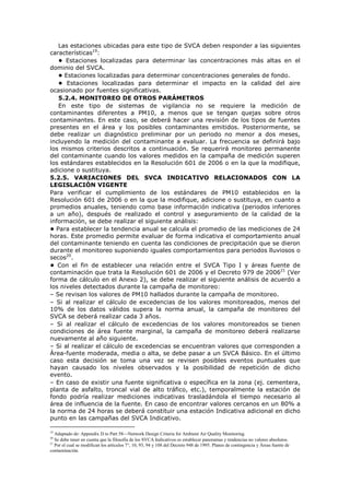 Las estaciones ubicadas para este tipo de SVCA deben responder a las siguientes
características19
:
• Estaciones localizadas para determinar las concentraciones más altas en el
dominio del SVCA.
• Estaciones localizadas para determinar concentraciones generales de fondo.
• Estaciones localizadas para determinar el impacto en la calidad del aire
ocasionado por fuentes significativas.
5.2.4. MONITOREO DE OTROS PARÁMETROS
En este tipo de sistemas de vigilancia no se requiere la medición de
contaminantes diferentes a PM10, a menos que se tengan quejas sobre otros
contaminantes. En este caso, se deberá hacer una revisión de los tipos de fuentes
presentes en el área y los posibles contaminantes emitidos. Posteriormente, se
debe realizar un diagnóstico preliminar por un periodo no menor a dos meses,
incluyendo la medición del contaminante a evaluar. La frecuencia se definirá bajo
los mismos criterios descritos a continuación. Se requerirá monitoreo permanente
del contaminante cuando los valores medidos en la campaña de medición superen
los estándares establecidos en la Resolución 601 de 2006 o en la que la modifique,
adicione o sustituya.
5.2.5. VARIACIONES DEL SVCA INDICATIVO RELACIONADOS CON LA
LEGISLACIÓN VIGENTE
Para verificar el cumplimiento de los estándares de PM10 establecidos en la
Resolución 601 de 2006 o en la que la modifique, adicione o sustituya, en cuanto a
promedios anuales, teniendo como base información indicativa (periodos inferiores
a un año), después de realizado el control y aseguramiento de la calidad de la
información, se debe realizar el siguiente análisis:
• Para establecer la tendencia anual se calcula el promedio de las mediciones de 24
horas. Este promedio permite evaluar de forma indicativa el comportamiento anual
del contaminante teniendo en cuenta las condiciones de precipitación que se dieron
durante el monitoreo suponiendo iguales comportamientos para periodos lluviosos o
secos20
.
• Con el fin de establecer una relación entre el SVCA Tipo I y áreas fuente de
contaminación que trata la Resolución 601 de 2006 y el Decreto 979 de 200621
(Ver
forma de cálculo en el Anexo 2), se debe realizar el siguiente análisis de acuerdo a
los niveles detectados durante la campaña de monitoreo:
– Se revisan los valores de PM10 hallados durante la campaña de monitoreo.
– Si al realizar el cálculo de excedencias de los valores monitoreados, menos del
10% de los datos válidos supera la norma anual, la campaña de monitoreo del
SVCA se deberá realizar cada 3 años.
– Si al realizar el cálculo de excedencias de los valores monitoreados se tienen
condiciones de área fuente marginal, la campaña de monitoreo deberá realizarse
nuevamente al año siguiente.
– Si al realizar el cálculo de excedencias se encuentran valores que corresponden a
Área-fuente moderada, media o alta, se debe pasar a un SVCA Básico. En el último
caso esta decisión se toma una vez se revisen posibles eventos puntuales que
hayan causado los niveles observados y la posibilidad de repetición de dicho
evento.
– En caso de existir una fuente significativa o específica en la zona (ej. cementera,
planta de asfalto, troncal vial de alto tráfico, etc.), temporalmente la estación de
fondo podría realizar mediciones indicativas trasladándola el tiempo necesario al
área de influencia de la fuente. En caso de encontrar valores cercanos en un 80% a
la norma de 24 horas se deberá constituir una estación Indicativa adicional en dicho
punto en las campañas del SVCA Indicativo.
19
Adaptado de: Appendix D to Part 58—Network Design Criteria for Ambient Air Quality Monitoring.
20
Se debe tener en cuenta que la filosofía de los SVCA Indicativos es establecer panoramas y tendencias no valores absolutos.
21
Por el cual se modifican los artículos 7°, 10, 93, 94 y 108 del Decreto 948 de 1995. Planes de contingencia y Áreas fuente de
contaminación.
 