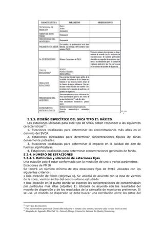 23
,24
5.3.3. DISEÑO ESPECÍFICO DEL SVCA TIPO II: BÁSICO
Las estaciones ubicadas para este tipo de SVCA deben responder a las siguientes
características25
:
1. Estaciones localizadas para determinar las concentraciones más altas en el
dominio del SVCA.
2. Estaciones localizadas para determinar concentraciones típicas de zonas
densamente pobladas.
3. Estaciones localizadas para determinar el impacto en la calidad del aire de
fuentes significativas
4. Estaciones localizadas para determinar concentraciones generales de fondo.
5.3.4. NÚMERO DE ESTACIONES
5.3.4.1. Definición y ubicación de estaciones fijas
Una estación podrá estar conformada con la medición de uno o varios parámetros:
Estaciones de PM10
Se tendrá un número mínimo de dos estaciones fijas de PM10 ubicadas con los
siguientes criterios:
• Una estación de fondo (objetivo 4). Se ubicará de acuerdo con la rosa de vientos
de la zona, vientos arriba del centro urbano estudiado.
• Una estación en el punto donde se esperan las concentraciones de contaminación
por partículas más altas (objetivo 1). Ubicada de acuerdo con los resultados del
modelo de dispersión y de los resultados de la campaña de monitoreo preliminar. Si
se usa un modelo de dispersión se debe buscar una correlación entre los datos del
23
Ver Tipos de estaciones.
24
Para muestreadores pasivos de Ozono debe reducirse el tiempo a una semana, una serie cada vez que inicie un mes.
25
Adaptado de: Appendix D to Part 58—Network Design Criteria for Ambient Air Quality Monitoring.
 