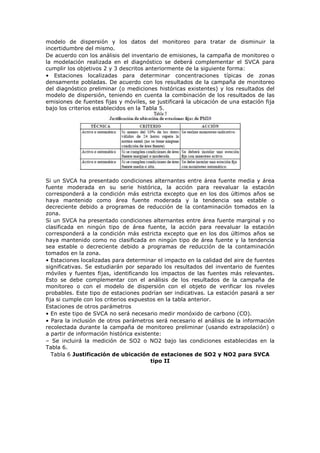 modelo de dispersión y los datos del monitoreo para tratar de disminuir la
incertidumbre del mismo.
De acuerdo con los análisis del inventario de emisiones, la campaña de monitoreo o
la modelación realizada en el diagnóstico se deberá complementar el SVCA para
cumplir los objetivos 2 y 3 descritos anteriormente de la siguiente forma:
• Estaciones localizadas para determinar concentraciones típicas de zonas
densamente pobladas. De acuerdo con los resultados de la campaña de monitoreo
del diagnóstico preliminar (o mediciones históricas existentes) y los resultados del
modelo de dispersión, teniendo en cuenta la combinación de los resultados de las
emisiones de fuentes fijas y móviles, se justificará la ubicación de una estación fija
bajo los criterios establecidos en la Tabla 5.
Si un SVCA ha presentado condiciones alternantes entre área fuente media y área
fuente moderada en su serie histórica, la acción para reevaluar la estación
corresponderá a la condición más estricta excepto que en los dos últimos años se
haya mantenido como área fuente moderada y la tendencia sea estable o
decreciente debido a programas de reducción de la contaminación tomados en la
zona.
Si un SVCA ha presentado condiciones alternantes entre área fuente marginal y no
clasificada en ningún tipo de área fuente, la acción para reevaluar la estación
corresponderá a la condición más estricta excepto que en los dos últimos años se
haya mantenido como no clasificada en ningún tipo de área fuente y la tendencia
sea estable o decreciente debido a programas de reducción de la contaminación
tomados en la zona.
• Estaciones localizadas para determinar el impacto en la calidad del aire de fuentes
significativas. Se estudiarán por separado los resultados del inventario de fuentes
móviles y fuentes fijas, identificando los impactos de las fuentes más relevantes.
Esto se debe complementar con el análisis de los resultados de la campaña de
monitoreo o con el modelo de dispersión con el objeto de verificar los niveles
probables. Este tipo de estaciones podrían ser indicativas. La estación pasará a ser
fija si cumple con los criterios expuestos en la tabla anterior.
Estaciones de otros parámetros
• En este tipo de SVCA no será necesario medir monóxido de carbono (CO).
• Para la inclusión de otros parámetros será necesario el análisis de la información
recolectada durante la campaña de monitoreo preliminar (usando extrapolación) o
a partir de información histórica existente:
– Se incluirá la medición de SO2 o NO2 bajo las condiciones establecidas en la
Tabla 6.
Tabla 6 Justificación de ubicación de estaciones de SO2 y NO2 para SVCA
tipo II
 