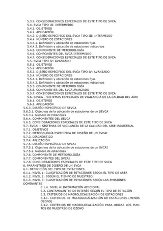 5.3.7. CONSIDERACIONES ESPECIALES DE ESTE TIPO DE SVCA
5.4. SVCA TIPO III: INTERMEDIO
5.4.1. OBJETIVOS
5.4.2. APLICACIÓN
5.4.3. DISEÑO ESPECÍFICO DEL SVCA TIPO III: INTERMEDIO
5.4.4. NÚMERO DE ESTACIONES
5.4.4.1. Definición y ubicación de estaciones fijas
5.4.4.2. Definición y ubicación de estaciones indicativas
5.4.5. COMPONENTE DE METEOROLOGÍA
5.4.6. COMPONENTES DEL SVCA INTERMEDIO
5.4.7. CONSIDERACIONES ESPECIALES DE ESTE TIPO DE SVCA
5.5. SVCA TIPO IV: AVANZADO
5.5.1. OBJETIVOS
5.5.2. APLICACIÓN
5.5.3. DISEÑO ESPECÍFICO DEL SVCA TIPO IV: AVANZADO
5.5.4. NÚMERO DE ESTACIONES
5.5.4.1. Definición y ubicación de estaciones fijas
5.5.4.2. Definición y ubicación de estaciones indicativas
5.5.5. COMPONENTE DE METEOROLOGÍA
5.5.6. COMPONENTES DEL SVCA AVANZADO
5.5.7. CONSIDERACIONES ESPECIALES DE ESTE TIPO DE SVCA
5.6. SEVCA – SISTEMAS ESPECIALES DE VIGILANCIA DE LA CALIDAD DEL AIRE
5.6.1. OBJETIVOS
5.6.2. APLICACIÓN
5.6.3. DISEÑO ESPECÍFICO DE SEVCA
5.6.3.1. Objetivos de la ubicación de estaciones de un SEVCA
5.6.3.2. Número de Estaciones
5.6.4. COMPONENTES DEL SEVCA
5.6.5. CONSIDERACIONES ESPECIALES DE ESTE TIPO DE SVCA
5.7. SVCAI – SISTEMAS DE VIGILANCIA DE LA CALIDAD DEL AIRE INDUSTRIAL
5.7.1. OBJETIVOS
5.7.2. METODOLOGÍA ESPECÍFICA DE DISEÑO DE UN SVCAI
5.7.3. DIAGNÓSTICO
5.7.4. APLICACIÓN
5.7.5. DISEÑO ESPECÍFICO DE SVCAI
5.7.5.1. Objetivos de la ubicación de estaciones de un SVCAI
5.7.5.2. Número de estaciones
5.7.6. COMPONENTE DE METEOROLOGÍA
5.7.7. COMPONENTES DEL SVCAI
5.7.8. CONSIDERACIONES ESPECIALES DE ESTE TIPO DE SVCA
6. PARÁMETROS DE DISEÑO DE UN SVCA
6.1. DEFINICIÓN DEL TIPO DE ESTACIONES
6.1.1. NIVEL 1: CLASIFICACIÓN DE ESTACIONES SEGÚN EL TIPO DE ÁREA
6.1.2. NIVEL 2: SEGÚN EL TIEMPO DE MUESTREO
6.1.3. NIVEL 3: CLASIFICACIÓN DE ESTACIONES SEGÚN LAS EMISIONES
DOMINANTES
6.1.4. NIVEL 4: INFORMACIÓN ADICIONAL
6.2. CONTAMINANTES DE INTERÉS SEGÚN EL TIPO DE ESTACIÓN
6.3. CRITERIOS DE MACROLOCALIZACIÓN DE ESTACIONES
6.3.1. CRITERIOS DE MACROLOCALIZACIÓN DE ESTACIONES (MENOS
OZONO)
6.3.2. CRITERIOS DE MACROLOCALIZACIÓN PARA UBICAR LOS PUN-
TOS DE MUESTREO DE OZONO
 