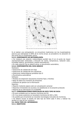 Si al realizar una extrapolación, se encuentran mediciones con los muestreadores
pasivos que sobrepasen el 80% de la norma anual, se procederá a la ubicación en
ese punto de un muestreador activo.
5.3.5. COMPONENTE DE METEOROLOGÍA
• Se instalará una estación meteorológica portátil tipo II en el punto de mayor
representatividad (Velocidad y dirección de viento, temperatura, radiación solar,
humedad relativa, pluviometría, presión barométrica).
• En cada estación fija se deberá ubicar un pluviómetro automático.
5.3.6. COMPONENTES DEL SVCA BÁSICO
Hardware:
• Estaciones de calidad del aire fijas
• Estaciones de calidad del aire indicativas
• Estaciones meteorológicas portátiles tipo II
• Pluviómetros automáticos
Software:
• Modelos de dispersión Gaussianos (fuentes fijas y móviles)
• Base de datos de inventario de emisiones
• Software de gestión de la información
Reportes:
• Reporte mediante página web con actualización semanal
• Reportes trimestrales de acuerdo a lo establecido en el presente protocolo
• Reporte de la información en el SISAIRE
5.3.7. CONSIDERACIONES ESPECIALES DE ESTE TIPO DE SVCA
• Es poco probable que se requiera monitoreo de CO.
• En muy pocas ocasiones se necesitará monitoreo de NO2 y SO2.
• Es posible que únicamente se necesiten tecnologías manuales de monitoreo.
• Se deberá revisar el diseño de este tipo de SVCA cada 4 años y realizar los
ajustes en caso de ser necesario.
5.4. SVCA TIPO III: INTERMEDIO
5.4.1. OBJETIVOS
 