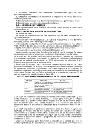 2. Estaciones localizadas para determinar concentraciones típicas de zonas
densamente pobladas.
3. Estaciones localizadas para determinar el impacto en la calidad del aire de
fuentes significativas.
4. Estaciones localizadas para determinar concentraciones generales de fondo.
5. Estaciones de soporte a estudios epidemiológicos.
5.4.4. NÚMERO DE ESTACIONES
Cada estación podrá estar diseñada para contar varios equipos y medir uno o
varios parámetros.
5.4.4.1. Definición y ubicación de estaciones fijas
Estaciones de PM10
Se tendrá un número mínimo de tres estaciones fijas de PM10 ubicadas con los
siguientes criterios:
• Una estación de fondo (Objetivo 4). Se ubicará de acuerdo a la rosa de vientos
de la zona, vientos arriba de la región estudiada.
• Una estación en el punto donde se esperarán las concentraciones más altas de
PM10 (Objetivo 1). Esta estación debe ubicarse de acuerdo con los resultados de la
campaña de monitoreo preliminar o los resultados del modelo de dispersión.
• Una estación de punto crítico o hot spot (Objetivos 3 y 5)
Las tecnologías para este tipo de estaciones serán de muestreo activo. Se pasará
a muestreo automático si se cumplen condiciones de área fuente media o alta.
De acuerdo con los análisis del inventario de emisiones, campaña de monitoreo
(extrapoladas o mediciones existentes) y la modelación realizados en el diagnóstico
preliminar se deberá complementar el SVCA cumpliendo los objetivos 2 y 3
descritos anteriormente, de la siguiente forma:
• Estaciones localizadas para determinar concentraciones típicas de zonas
densamente pobladas. De acuerdo con los resultados de la campaña de monitoreo
del diagnóstico preliminar (o mediciones históricas existentes) y los resultados del
modelo de dispersión, teniendo en cuenta la combinación de los resultados de las
emisiones de fuentes fijas y móviles, se justificará la ubicación de una estación fija
bajo los argumentos establecidos en la Tabla 10.
Tabla 10 Justificación de estaciones fijas de PM10 para SVCA tipo III
Si un SVCA ha presentado condiciones alternantes entre área fuente media y área
fuente moderada en su serie histórica, la acción para reevaluar la estación
corresponderá a la condición más estricta excepto que en los dos últimos años se
haya mantenido como área fuente moderada y la tendencia sea estable o
decreciente debido a programas de reducción de la contaminación tomados en la
zona.
Si un SVCA ha presentado condiciones alternantes entre área fuente marginal y no
clasificada en ningún tipo de área fuente, la acción para reevaluar la estación
corresponderá a la condición más estricta excepto que en los dos últimos años se
haya mantenido como no clasificada en ningún tipo de área fuente y la tendencia
sea estable o decreciente debido a programas de reducción de la contaminación
tomados en la zona.
• Estaciones localizadas para determinar el impacto en la calidad del aire por
fuentes significativas. Se estudiarán por separado los resultados del inventario de
 