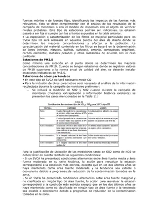 fuentes móviles y de fuentes fijas, identificando los impactos de las fuentes más
relevantes. Esto se debe complementar con el análisis de los resultados de la
campaña de monitoreo o con el modelo de dispersión con el objeto de verificar
niveles probables. Este tipo de estaciones podrían ser indicativas. La estación
pasará a ser fija si cumple con los criterios expuestos en la tabla anterior.
• La especiación o caracterización de los filtros de material particulado para los
SVCA tipo III será realizada en aquellos puntos del área de diseño donde se
determinen las mayores concentraciones y afecten a la población. La
caracterización del material contenido en los filtros se basará en la determinación
de iones (nitritos, nitratos, sulfitos, sulfatos), amonio, compuestos orgánicos,
carbón elemental, metales pesados y otras sustancias de acuerdo con el caso
particular.
Estaciones de PM2.5
Como mínimo una estación en el punto donde se determinen las mayores
concentraciones de PM10. Cuando se tengan estaciones donde se registren valores
de PM10 superiores a la norma anual de calidad del aire, se deberán instalar
estaciones indicativas de PM2.5.
Estaciones de otros parámetros
• En este tipo de SVCA no será necesario medir CO
• Para la inclusión de otros parámetros será necesario el análisis de la información
recolectada durante la campaña de monitoreo preliminar:
– Se incluirá la medición de SO2 y NO2 cuando durante la campaña de
monitoreo (mediante extrapolación o información histórica existente) se
presenten los casos mencionados en la Tabla 11:
Para la justificación de ubicación de las mediciones tanto de SO2 como de NO2 se
deben tener en cuenta también las siguientes condiciones:
- Si un SVCA ha presentado condiciones alternantes entre área fuente media y área
fuente moderada en su serie histórica, la acción para reevaluar la estación
corresponderá a la condición más estricta, excepto que en los dos últimos años se
haya mantenido como área fuente moderada y la tendencia sea estable o
decreciente debido a programas de reducción de la contaminación tomados en la
zona.
- Si un SVCA ha presentado condiciones alternantes entre área fuente marginal y
no clasificada en ningún tipo de área fuente, la acción para reevaluar la estación
corresponderá a la condición más estricta excepto que en los dos últimos años se
haya mantenido como no clasificada en ningún tipo de área fuente y la tendencia
sea estable o decreciente debido a programas de reducción de la contaminación
tomados en la zona.
 