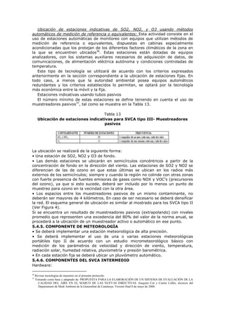 Ubicación de estaciones indicativas de SO2, NO2, y O3 usando métodos
automáticos de medición de referencia o equivalentes: Esta actividad consiste en el
uso de estaciones automáticas de monitoreo con equipos que utilizan métodos de
medición de referencia o equivalentes, dispuestas en cabinas especialmente
acondicionadas que los protejan de los diferentes factores climáticos de la zona en
la que se encuentren ubicados36
. Estas estaciones están dotadas de equipos
analizadores, con los sistemas auxiliares necesarios de adquisición de datos, de
comunicaciones, de alimentación eléctrica autónoma y condiciones controladas de
temperatura.
Este tipo de tecnología se utilizará de acuerdo con los criterios expresados
anteriormente en la sección correspondiente a la ubicación de estaciones fijas. En
todo caso, a menos que la autoridad ambiental posea equipos automáticos
redundantes y los criterios establecidos lo permitan, se optará por la tecnología
más económica entre la móvil y la fija.
Estaciones indicativas usando tubos pasivos
El número mínimo de estas estaciones se define teniendo en cuenta el uso de
muestreadores pasivos37
, tal como se muestra en la Tabla 13.
Tabla 13
Ubicación de estaciones indicativas para SVCA tipo III- Muestreadores
pasivos
La ubicación se realizará de la siguiente forma:
• Una estación de SO2, NO2 y O3 de fondo.
• Las demás estaciones se ubicarán en semicírculos concéntricos a partir de la
concentración de fondo en la dirección del viento. Las estaciones de SO2 y NO2 se
diferencian de las de ozono en que estas últimas se ubican en los radios más
externos de los semicírculos; siempre y cuando la región no colinde con otras zonas
con fuerte presencia de fuentes emisoras de gases como NOX y VOC’s (precursores
del ozono), ya que si esto sucede, deberá ser incluido por lo menos un punto de
muestreo para ozono en la vecindad con la otra área.
• Los espacios entre los muestreadores pasivos de un mismo contaminante, no
deberán ser mayores de 4 kilómetros. En caso de ser necesario se deberá densificar
la red. El esquema general de ubicación es similar al mostrado para los SVCA tipo II
(Ver Figura 4).
Si se encuentra un resultado de muestreadores pasivos (extrapolando) con niveles
promedio que representen una excedencia del 80% del valor de la norma anual, se
procederá a la ubicación de un muestreador activo o automático en ese punto.
5.4.5. COMPONENTE DE METEOROLOGÍA
• Se deberá implementar una estación meteorológica de alta precisión.
• Se deberá implementar el uso de una o varias estaciones meteorológicas
portátiles tipo II de acuerdo con un estudio micrometeorológico básico con
medición de los parámetros de velocidad y dirección de viento, temperatura,
radiación solar, humedad relativa, pluviometría y presión barométrica.
• En cada estación fija se deberá ubicar un pluviómetro automático.
5.4.6. COMPONENTES DEL SVCA INTERMEDIO
Hardware:
36
Revisar tecnologías de muestreo en el presente protocolo.
37
Tomando como base y adaptado de: PROPUESTA PARA LA ELABORACIÓN DE UN SISTEMA DE EVALUACIÓN DE LA
CALIDAD DEL AIRE EN EL MARCO DE LAS NUEVAS DIRECTIVAS. Joaquim Cot y Carme Callés, técnicos del
Departament de Medi Ambient de la Generalitat de Catalunya. Versión final 8 de mayo de 2000.
 