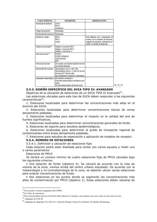 38
,39
,40
5.5.3. DISEÑO ESPECÍFICO DEL SVCA TIPO IV: AVANZADO
Objetivos de la ubicación de estaciones de un SVCA TIPO IV Avanzado41
:
Las estaciones ubicadas para este tipo de SVCA deben responder a las siguientes
características42
:
1. Estaciones localizadas para determinar las concentraciones más altas en el
dominio del SVCA.
2. Estaciones localizadas para determinar concentraciones típicas de zonas
densamente pobladas.
3. Estaciones localizadas para determinar el impacto en la calidad del aire de
fuentes significativas.
4. Estaciones localizadas para determinar concentraciones generales de fondo.
5. Estaciones de soporte para estudios epidemiológicos.
6. Estaciones localizadas para determinar el grado de transporte regional de
contaminantes entre áreas densamente pobladas.
7. Estaciones para estudios de especiación y aplicación de modelos de receptor.
5.5.4. NÚMERO DE ESTACIONES
5.5.4.1. Definición y ubicación de estaciones fijas
Cada estación podrá estar diseñada para contar con varios equipos y medir uno
o varios parámetros:
Estaciones de PM10
Se tendrá un número mínimo de cuatro estaciones fijas de PM10 ubicadas bajo
los siguientes criterios:
• Una estación de fondo (objetivo 4). Se ubicará de acuerdo con la rosa de
vientos de la zona, vientos arriba del centro urbano estudiado. De acuerdo con la
meteorología y mi-crometeorología de la zona, se deberán ubicar varias estaciones
para evaluar concentraciones de fondo.
• Dos estaciones en los puntos donde se esperarán las concentraciones más
altas de contaminación por PM10 (objetivo 1). Estas estaciones deben ubicarse de
38
De acuerdo a criterios adaptados del CFR40.
39
Ver Tipos de estaciones.
40
Para muestreadores pasivos de Ozono debe reducirse el tiempo a una semana, una serie cada vez que inicie un mes.
41
Adaptado de CFR 40.
42
Adaptado de Appendix D to Part 58—Network Design Criteria for Ambient Air Quality Monitoring.
 