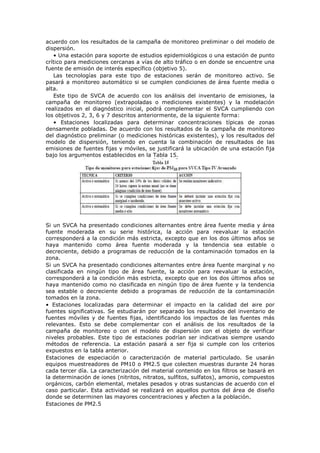 acuerdo con los resultados de la campaña de monitoreo preliminar o del modelo de
dispersión.
• Una estación para soporte de estudios epidemiológicos o una estación de punto
crítico para mediciones cercanas a vías de alto tráfico o en donde se encuentre una
fuente de emisión de interés específico (objetivo 5).
Las tecnologías para este tipo de estaciones serán de monitoreo activo. Se
pasará a monitoreo automático si se cumplen condiciones de área fuente media o
alta.
Este tipo de SVCA de acuerdo con los análisis del inventario de emisiones, la
campaña de monitoreo (extrapoladas o mediciones existentes) y la modelación
realizados en el diagnóstico inicial, podrá complementar el SVCA cumpliendo con
los objetivos 2, 3, 6 y 7 descritos anteriormente, de la siguiente forma:
• Estaciones localizadas para determinar concentraciones típicas de zonas
densamente pobladas. De acuerdo con los resultados de la campaña de monitoreo
del diagnóstico preliminar (o mediciones históricas existentes), y los resultados del
modelo de dispersión, teniendo en cuenta la combinación de resultados de las
emisiones de fuentes fijas y móviles, se justificará la ubicación de una estación fija
bajo los argumentos establecidos en la Tabla 15.
Si un SVCA ha presentado condiciones alternantes entre área fuente media y área
fuente moderada en su serie histórica, la acción para reevaluar la estación
corresponderá a la condición más estricta, excepto que en los dos últimos años se
haya mantenido como área fuente moderada y la tendencia sea estable o
decreciente, debido a programas de reducción de la contaminación tomados en la
zona.
Si un SVCA ha presentado condiciones alternantes entre área fuente marginal y no
clasificada en ningún tipo de área fuente, la acción para reevaluar la estación,
corresponderá a la condición más estricta, excepto que en los dos últimos años se
haya mantenido como no clasificada en ningún tipo de área fuente y la tendencia
sea estable o decreciente debido a programas de reducción de la contaminación
tomados en la zona.
• Estaciones localizadas para determinar el impacto en la calidad del aire por
fuentes significativas. Se estudiarán por separado los resultados del inventario de
fuentes móviles y de fuentes fijas, identificando los impactos de las fuentes más
relevantes. Esto se debe complementar con el análisis de los resultados de la
campaña de monitoreo o con el modelo de dispersión con el objeto de verificar
niveles probables. Este tipo de estaciones podrían ser indicativas siempre usando
métodos de referencia. La estación pasará a ser fija si cumple con los criterios
expuestos en la tabla anterior.
Estaciones de especiación o caracterización de material particulado. Se usarán
equipos muestreadores de PM10 o PM2.5 que colecten muestras durante 24 horas
cada tercer día. La caracterización del material contenido en los filtros se basará en
la determinación de iones (nitritos, nitratos, sulfitos, sulfatos), amonio, compuestos
orgánicos, carbón elemental, metales pesados y otras sustancias de acuerdo con el
caso particular. Esta actividad se realizará en aquellos puntos del área de diseño
donde se determinen las mayores concentraciones y afecten a la población.
Estaciones de PM2.5
 