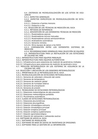 6.4. CRITERIOS DE MICROLOCALIZACIÓN DE LOS SITIOS DE VIGI-
LANCIA
6.4.1. ASPECTOS GENERALES
6.4.2. ASPECTOS ESPECÍFICOS DE MICROLOCALIZACIÓN DE ESTA-
CIONES
6.4.2.1. Distancia a fuentes menores
6.4.2.2. Distancia a vías
6.5. SELECCIÓN DE LAS TÉCNICAS DE MEDICIÓN DEL SVCA
6.5.1. MÉTODOS DE REFERENCIA
6.5.2. DESCRIPCIÓN DE LAS DIFERENTES TÉCNICAS DE MEDICIÓN
6.5.2.1. Muestreadores pasivos
6.5.2.2. Muestreadores activos manuales
6.5.2.3. Muestreadores activos semiautomáticos
6.5.2.4. Analizadores automáticos
6.5.2.5. Sensores remotos
6.5.2.6. Otros equipos de apoyo a los SVCA
6.5.3. COMPARACIÓN ENTRE LOS DIFERENTES SISTEMAS DE
MEDICIÓN
6.5.4. RECOMENDACIONES GENERALES PARA SELECCIÓN DE EQUIPOS
6.6. INFRAESTRUCTURA PARA LA INSTALACIÓN DE LAS ESTACIONES
DE CALIDAD DEL AIRE
6.6.1. INFRAESTRUCTURA PARA EQUIPOS MANUALES
6.6.2. INFRAESTRUCTURA PARA EQUIPOS AUTOMÁTICOS
6.6.2.1. Infraestructura para estaciones de medición de parámetros múltiples
6.6.2.2. Infraestructura para estaciones de medición de parámetro único
6.7. MEDICIÓN METEOROLÓGICA EN LOS SISTEMAS DE VIGILANCIA DE LA
CALIDAD DEL AIRE
6.8. SELECCIÓN Y UBICACIÓN DE LOS SENSORES METEOROLÓGICOS
6.8.1. IMPORTANCIA DE LA METEOROLOGÍA EN EL SVCA
6.8.2. MICROLOCALIZACIÓN DE ESTACIONES METEOROLÓGICAS
6.8.2.1. Sensores de velocidad y dirección del viento
6.8.2.2. Sensores de temperatura
6.8.2.3. Sensores de radiación global
6.8.2.4. Sensores de humedad relativa
6.8.2.5. Sensores de precipitación
6.8.2.6. Sensores de presión
6.8.3. TECNOLOGÍAS DE ESTACIONES METEOROLÓGICAS
6.8.3.1. Estaciones meteorológicas de alta precisión
6.8.3.2. Estaciones meteorológicas portátiles
6.8.3.3. Pluviómetros automáticos
6.8.4. CLASES DE ESTACIONES METEOROLÓGICAS
6.8.4.1. Estaciones pluviométricas
6.8.4.2. Estaciones pluviográficas
6.8.4.3. Estación climatológica ordinaria
6.8.4.4. Estación climatológica principal
6.8.4.5. Estación sinóptica principal
6.8.4.6. Estación sinóptica suplementaria
6.8.4.7. Estación agrometeorológica
6.8.4.8. Estación de radiosonda y radiosonda cautiva
6.9. SOFTWARE DE APOYO AL SVCA
6.9.1. SOFTWARE DE MODELACIÓN
6.9.2. SOFTWARE DE BASE DE DATOS DE INVENTARIO DE EMISIONES
6.9.3. SOFTWARE PARA LA GESTIÓN DE LA INFORMACIÓN
 