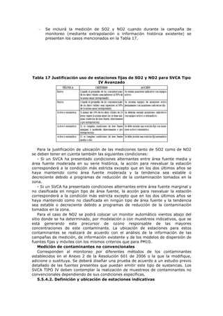 – Se incluirá la medición de SO2 y NO2 cuando durante la campaña de
monitoreo (mediante extrapolación o información histórica existente) se
presenten los casos mencionados en la Tabla 17.
Tabla 17 Justificación uso de estaciones fijas de SO2 y NO2 para SVCA Tipo
IV Avanzado
Para la justificación de ubicación de las mediciones tanto de SO2 como de NO2
se deben tener en cuenta también las siguientes condiciones:
- Si un SVCA ha presentado condiciones alternantes entre área fuente media y
área fuente moderada en su serie histórica, la acción para reevaluar la estación
corresponderá a la condición más estricta excepto que en los dos últimos años se
haya mantenido como área fuente moderada y la tendencia sea estable o
decreciente debido a programas de reducción de la contaminación tomados en la
zona.
- Si un SVCA ha presentado condiciones alternantes entre área fuente marginal y
no clasificada en ningún tipo de área fuente, la acción para reevaluar la estación
corresponderá a la condición más estricta excepto que en los dos últimos años se
haya mantenido como no clasificada en ningún tipo de área fuente y la tendencia
sea estable o decreciente debido a programas de reducción de la contaminación
tomados en la zona.
Para el caso de NO2 se podrá colocar un monitor automático vientos abajo del
sitio donde se ha determinado, por modelación o con muestreos indicativos, que se
está generando este precursor de ozono responsable de las mayores
concentraciones de este contaminante. La ubicación de estaciones para estos
contaminantes se realizará de acuerdo con el análisis de la información de las
campañas de medición, de información existente y de los modelos de dispersión de
fuentes fijas y móviles con los mismos criterios que para PM10.
Medición de contaminantes no convencionales
Corresponden al monitoreo por diferentes métodos de los contaminantes
establecidos en el Anexo 2 de la Resolución 601 de 2006 o la que la modifique,
adicione o sustituya. Se deberá diseñar una prueba de acuerdo a un estudio previo
detallado de las fuentes presentes que puedan emitir este tipo de sustancias. Los
SVCA TIPO IV deben contemplar la realización de muestreos de contaminantes no
convencionales dependiendo de sus condiciones específicas.
5.5.4.2. Definición y ubicación de estaciones indicativas
 