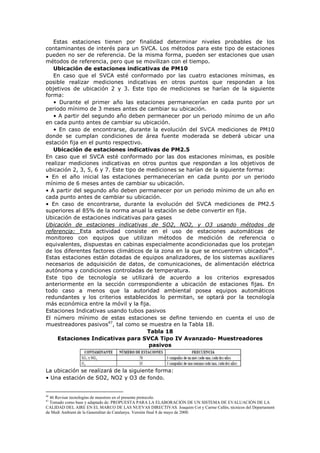 Estas estaciones tienen por finalidad determinar niveles probables de los
contaminantes de interés para un SVCA. Los métodos para este tipo de estaciones
pueden no ser de referencia. De la misma forma, pueden ser estaciones que usan
métodos de referencia, pero que se movilizan con el tiempo.
Ubicación de estaciones indicativas de PM10
En caso que el SVCA esté conformado por las cuatro estaciones mínimas, es
posible realizar mediciones indicativas en otros puntos que respondan a los
objetivos de ubicación 2 y 3. Este tipo de mediciones se harían de la siguiente
forma:
• Durante el primer año las estaciones permanecerían en cada punto por un
periodo mínimo de 3 meses antes de cambiar su ubicación.
• A partir del segundo año deben permanecer por un periodo mínimo de un año
en cada punto antes de cambiar su ubicación.
• En caso de encontrarse, durante la evolución del SVCA mediciones de PM10
donde se cumplan condiciones de área fuente moderada se deberá ubicar una
estación fija en el punto respectivo.
Ubicación de estaciones indicativas de PM2.5
En caso que el SVCA esté conformado por las dos estaciones mínimas, es posible
realizar mediciones indicativas en otros puntos que respondan a los objetivos de
ubicación 2, 3, 5, 6 y 7. Este tipo de mediciones se harían de la siguiente forma:
• En el año inicial las estaciones permanecerían en cada punto por un periodo
mínimo de 6 meses antes de cambiar su ubicación.
• A partir del segundo año deben permanecer por un periodo mínimo de un año en
cada punto antes de cambiar su ubicación.
• En caso de encontrarse, durante la evolución del SVCA mediciones de PM2.5
superiores al 85% de la norma anual la estación se debe convertir en fija.
Ubicación de estaciones indicativas para gases
Ubicación de estaciones indicativas de SO2, NO2, y O3 usando métodos de
referencia: Esta actividad consiste en el uso de estaciones automáticas de
monitoreo con equipos que utilizan métodos de medición de referencia o
equivalentes, dispuestas en cabinas especialmente acondicionadas que los protejan
de los diferentes factores climáticos de la zona en la que se encuentren ubicados46
.
Estas estaciones están dotadas de equipos analizadores, de los sistemas auxiliares
necesarios de adquisición de datos, de comunicaciones, de alimentación eléctrica
autónoma y condiciones controladas de temperatura.
Este tipo de tecnología se utilizará de acuerdo a los criterios expresados
anteriormente en la sección correspondiente a ubicación de estaciones fijas. En
todo caso a menos que la autoridad ambiental posea equipos automáticos
redundantes y los criterios establecidos lo permitan, se optará por la tecnología
más económica entre la móvil y la fija.
Estaciones Indicativas usando tubos pasivos
El número mínimo de estas estaciones se define teniendo en cuenta el uso de
muestreadores pasivos47
, tal como se muestra en la Tabla 18.
Tabla 18
Estaciones Indicativas para SVCA Tipo IV Avanzado- Muestreadores
pasivos
La ubicación se realizará de la siguiente forma:
• Una estación de SO2, NO2 y O3 de fondo.
46
46 Revisar tecnologías de muestreo en el presente protocolo.
47
Tomado como base y adaptado de: PROPUESTA PARA LA ELABORACIÓN DE UN SISTEMA DE EVALUACIÓN DE LA
CALIDAD DEL AIRE EN EL MARCO DE LAS NUEVAS DIRECTIVAS. Joaquim Cot y Carme Callés, técnicos del Departament
de Medi Ambient de la Generalitat de Catalunya. Versión final 8 de mayo de 2000.
 