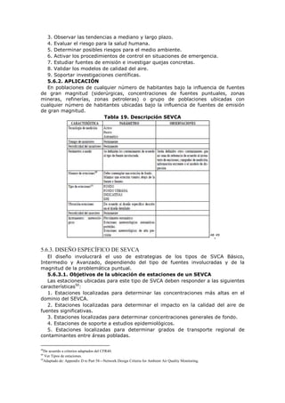 3. Observar las tendencias a mediano y largo plazo.
4. Evaluar el riesgo para la salud humana.
5. Determinar posibles riesgos para el medio ambiente.
6. Activar los procedimientos de control en situaciones de emergencia.
7. Estudiar fuentes de emisión e investigar quejas concretas.
8. Validar los modelos de calidad del aire.
9. Soportar investigaciones científicas.
5.6.2. APLICACIÓN
En poblaciones de cualquier número de habitantes bajo la influencia de fuentes
de gran magnitud (siderúrgicas, concentraciones de fuentes puntuales, zonas
mineras, refinerías, zonas petroleras) o grupo de poblaciones ubicadas con
cualquier número de habitantes ubicadas bajo la influencia de fuentes de emisión
de gran magnitud.
Tabla 19. Descripción SEVCA
48
,49
5.6.3. DISEÑO ESPECÍFICO DE SEVCA
El diseño involucrará el uso de estrategias de los tipos de SVCA Básico,
Intermedio y Avanzado, dependiendo del tipo de fuentes involucradas y de la
magnitud de la problemática puntual.
5.6.3.1. Objetivos de la ubicación de estaciones de un SEVCA
Las estaciones ubicadas para este tipo de SVCA deben responder a las siguientes
características50
:
1. Estaciones localizadas para determinar las concentraciones más altas en el
dominio del SEVCA.
2. Estaciones localizadas para determinar el impacto en la calidad del aire de
fuentes significativas.
3. Estaciones localizadas para determinar concentraciones generales de fondo.
4. Estaciones de soporte a estudios epidemiológicos.
5. Estaciones localizadas para determinar grados de transporte regional de
contaminantes entre áreas pobladas.
48
De acuerdo a criterios adaptados del CFR40.
49
Ver Tipos de estaciones.
50
Adaptado de: Appendix D to Part 58—Network Design Criteria for Ambient Air Quality Monitoring.
 