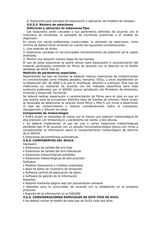 6. Estaciones para estudios de especiación y aplicación de modelos de receptor.
5.6.3.2. Número de estaciones
Definición y ubicación de estaciones fijas
Las estaciones serán ubicadas y sus parámetros definidos de acuerdo con el
inventario de emisiones, la campaña de monitoreo preliminar o el modelo de
dispersión.
En zonas con varias poblaciones involucradas, la ubicación de estaciones, como
mínimo se deberá hacer teniendo en cuenta las siguientes consideraciones:
1. Una estación de fondo.
2. Estaciones ubicadas en las principales concentraciones de población de la región
analizada.
3. Mínimo una estación vientos abajo de las fuentes.
El uso de estas estaciones se podrá utilizar para especiación o caracterización del
material particulado contenido en filtros de acuerdo con lo descrito en el diseño
detallado de SVCA Tipo IV.
Medición de parámetros especiales
Dependiendo del tipo de fuentes se deberán realizar mediciones de contaminantes
no convencionales como metales pesados, benceno, VOCs, u otros establecidos en
la Resolución 601 de 2006 o la que la modifique, adicione o sustituya. Este tipo de
mediciones se realizarán de acuerdo con los métodos específicos para cada
sustancia publicados por el IDEAM, previa aprobación del Ministerio de Ambiente,
Vivienda y Desarrollo Territorial.
Se deberá realizar especiación o caracterización de filtros para el caso en que en
una misma zona se encuentren distintos tipos de fuentes de emisión. Podrá existir
la necesidad de determinar la relación entre PM10 y PM2.5 con miras a determinar
el tipo de contaminantes y realizar consideraciones sobre el transporte,
resuspensión y difusión de estos.
Componente de meteorología:
• Podrá existir la necesidad de ubicar por lo menos una estación meteorológica de
alta precisión con temperatura y parámetros de viento, a dos alturas.
• Se deberá implementar el uso de una o varias estaciones meteorológicas
portátiles tipo II de acuerdo con un estudio micrometeorológico básico con miras a
complementar la información sobre el comportamiento meteorológico de dominio
de la SEVCA.
• Estaciones pluviométricas automáticas.
5.6.4. COMPONENTES DEL SEVCA
Hardware:
• Estaciones de calidad del aire fijas
• Estaciones de calidad del aire indicativas
• Estaciones meteorológicas portátiles
• Estaciones meteorológicas de alta precisión
Software:
• Modelos Gaussianos o modelos avanzados
• Base de datos de inventario de emisiones
• Software central de adquisición de datos
• Software de gestión de la información
Reportes:
• Reporte mediante página web con actualización semanal
• Reportes para la comunidad, de acuerdo con lo establecido en el presente
protocolo
• Reporte de la información en el SISAIRE
5.6.5. CONSIDERACIONES ESPECIALES DE ESTE TIPO DE SVCA
• Se deberá revisar el diseño de este tipo de SVCA cada dos años.
 