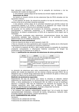Esta ubicación será definida a partir de la campaña de monitoreo y de los
resultados del modelo de dispersión.
3. Una estación vientos abajo de las fuentes de emisión objeto del SVCAI.
Estaciones de PM10
Se tendrá un número mínimo de dos estaciones fijas de PM10 ubicadas con los
siguientes criterios:
• Una estación de fondo. Se ubicará de acuerdo a la rosa de vientos de la zona,
vientos arriba de la actividad industrial analizada.
• Una estación vientos abajo de la actividad industrial que permita evaluar los
incrementos debidos a la misma o ubicada en la población con mayor nivel de
impacto en el área de influencia de la actividad industrial.
De acuerdo con los análisis del inventario de emisiones, campaña de monitoreo
(extrapoladas o mediciones existentes) y la modelación, realizados en el
diagnóstico, se deberá complementar el SVCA de la siguiente forma según sea la
necesidad:
• Estaciones localizadas para determinar concentraciones típicas de zonas
densamente pobladas bajo influencia importante de la actividad industrial
(determinado con el modelo de dispersión).
Estaciones de otros parámetros
• Para la mayoría de casos no será necesario medir CO
• Para la inclusión de otros parámetros será necesario el análisis de la información
recolectada durante la campaña de monitoreo preliminar:
– Se incluirá la medición de SO2 y NO2 cuando durante la campaña de monitoreo
(mediante extrapolación o información histórica existente), se tengan las
condiciones que se presenta en la Tabla 21.
Tabla 21 Justificación de ubicación de estaciones de otros parámetros
La ubicación de estaciones para estos contaminantes se realizará de acuerdo al
análisis del modelo de dispersión con los mismos criterios que para PM10. No es
obligatorio que un SVCAI tenga estaciones fijas de medición de gases a menos que
cumpla con alguno de los parámetros anteriores.
Medición de parámetros especiales
Dependiendo del tipo de proceso que realice la industria se deberán realizar
mediciones de contaminantes no convencionales como metales pesados, benceno,
VOCs, u otros establecidos en la Resolución 601 de 2006 o la que la modifique,
adicione o sustituya. Este tipo de mediciones se realizarán de acuerdo con los
métodos específicos para cada sustancia publicados por el IDEAM, previa
aprobación del Ministerio de Ambiente, Vivienda y Desarrollo Territorial.
5.7.6. COMPONENTE DE METEOROLOGÍA
• Se instalará una estación meteorológica portátil tipo I en el punto de mayor
representatividad (Velocidad y dirección de viento, temperatura, radiación solar,
humedad relativa, pluviometría, presión barométrica).
5.7.7. COMPONENTES DEL SVCAI
Hardware:
• Estaciones de calidad del aire fijas
• Estaciones de calidad del aire indicativas
 