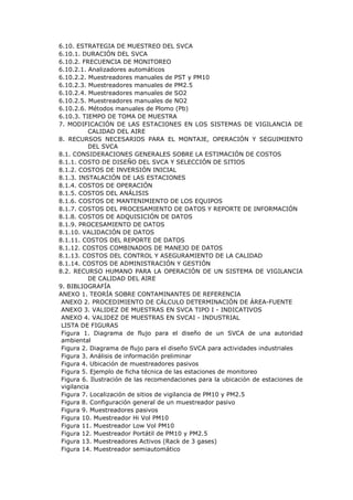6.10. ESTRATEGIA DE MUESTREO DEL SVCA
6.10.1. DURACIÓN DEL SVCA
6.10.2. FRECUENCIA DE MONITOREO
6.10.2.1. Analizadores automáticos
6.10.2.2. Muestreadores manuales de PST y PM10
6.10.2.3. Muestreadores manuales de PM2.5
6.10.2.4. Muestreadores manuales de SO2
6.10.2.5. Muestreadores manuales de NO2
6.10.2.6. Métodos manuales de Plomo (Pb)
6.10.3. TIEMPO DE TOMA DE MUESTRA
7. MODIFICACIÓN DE LAS ESTACIONES EN LOS SISTEMAS DE VIGILANCIA DE
CALIDAD DEL AIRE
8. RECURSOS NECESARIOS PARA EL MONTAJE, OPERACIÓN Y SEGUIMIENTO
DEL SVCA
8.1. CONSIDERACIONES GENERALES SOBRE LA ESTIMACIÓN DE COSTOS
8.1.1. COSTO DE DISEÑO DEL SVCA Y SELECCIÓN DE SITIOS
8.1.2. COSTOS DE INVERSIÓN INICIAL
8.1.3. INSTALACIÓN DE LAS ESTACIONES
8.1.4. COSTOS DE OPERACIÓN
8.1.5. COSTOS DEL ANÁLISIS
8.1.6. COSTOS DE MANTENIMIENTO DE LOS EQUIPOS
8.1.7. COSTOS DEL PROCESAMIENTO DE DATOS Y REPORTE DE INFORMACIÓN
8.1.8. COSTOS DE ADQUISICIÓN DE DATOS
8.1.9. PROCESAMIENTO DE DATOS
8.1.10. VALIDACIÓN DE DATOS
8.1.11. COSTOS DEL REPORTE DE DATOS
8.1.12. COSTOS COMBINADOS DE MANEJO DE DATOS
8.1.13. COSTOS DEL CONTROL Y ASEGURAMIENTO DE LA CALIDAD
8.1.14. COSTOS DE ADMINISTRACIÓN Y GESTIÓN
8.2. RECURSO HUMANO PARA LA OPERACIÓN DE UN SISTEMA DE VIGILANCIA
DE CALIDAD DEL AIRE
9. BIBLIOGRAFÍA
ANEXO 1. TEORÍA SOBRE CONTAMINANTES DE REFERENCIA
ANEXO 2. PROCEDIMIENTO DE CÁLCULO DETERMINACIÓN DE ÁREA-FUENTE
ANEXO 3. VALIDEZ DE MUESTRAS EN SVCA TIPO I - INDICATIVOS
ANEXO 4. VALIDEZ DE MUESTRAS EN SVCAI - INDUSTRIAL
LISTA DE FIGURAS
Figura 1. Diagrama de flujo para el diseño de un SVCA de una autoridad
ambiental
Figura 2. Diagrama de flujo para el diseño SVCA para actividades industriales
Figura 3. Análisis de información preliminar
Figura 4. Ubicación de muestreadores pasivos
Figura 5. Ejemplo de ficha técnica de las estaciones de monitoreo
Figura 6. Ilustración de las recomendaciones para la ubicación de estaciones de
vigilancia
Figura 7. Localización de sitios de vigilancia de PM10 y PM2.5
Figura 8. Configuración general de un muestreador pasivo
Figura 9. Muestreadores pasivos
Figura 10. Muestreador Hi Vol PM10
Figura 11. Muestreador Low Vol PM10
Figura 12. Muestreador Portátil de PM10 y PM2.5
Figura 13. Muestreadores Activos (Rack de 3 gases)
Figura 14. Muestreador semiautomático
 