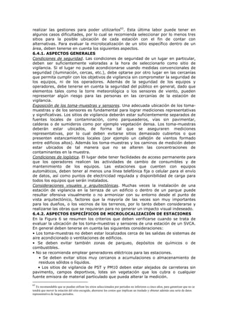 realizar las gestiones para poder utilizarlos63
. Esta última labor puede tener en
algunos casos dificultades, por lo cual se recomienda seleccionar por lo menos tres
sitios para la posible ubicación de cada estación con el fin de contar con
alternativas. Para evaluar la microlocalización de un sitio específico dentro de un
área, deben tenerse en cuenta los siguientes aspectos.
6.4.1. ASPECTOS GENERALES
Condiciones de seguridad. Las condiciones de seguridad de un lugar en particular,
deben ser suficientemente valoradas a la hora de seleccionarlo como sitio de
vigilancia. Si el lugar no puede acondicionarse usando medidas convencionales de
seguridad (iluminación, cercas, etc.), debe optarse por otro lugar en las cercanías
que permita cumplir con los objetivos de vigilancia sin comprometer la seguridad de
los equipos, ni de los operadores. Además de la seguridad de los equipos y
operadores, debe tenerse en cuenta la seguridad del público en general, dado que
elementos tales como la torre meteorológica o los sensores de viento, pueden
representar algún riesgo para las personas en las cercanías de la estación de
vigilancia.
Exposición de los toma-muestras y sensores. Una adecuada ubicación de los toma-
muestras y de los sensores es fundamental para lograr mediciones representativas
y significativas. Los sitios de vigilancia deberán estar suficientemente separados de
fuentes locales de contaminación, como parqueaderos, vías sin pavimentar,
calderas o de sumideros como por ejemplo vegetación densa. Los toma-muestras
deberán estar ubicados, de forma tal que se aseguraren mediciones
representativas, por lo cual deben evitarse sitios demasiado cubiertos o que
presenten estancamientos locales (por ejemplo un callejón de vientos formado
entre edificios altos). Además los toma-muestras y los caminos de medición deben
estar ubicados de tal manera que no se alteren las concentraciones de
contaminantes en la muestra.
Condiciones de logística. El lugar debe tener facilidades de acceso permanente para
que los operadores realicen las actividades de cambio de consumibles y de
mantenimiento de los equipos. Las estaciones que cuenten con equipos
automáticos, deben tener al menos una línea telefónica fija o celular para el envío
de datos, así como puntos de electricidad regulada y disponibilidad de carga para
todos los equipos que serán instalados.
Consideraciones visuales y arquitectónicas. Muchas veces la instalación de una
estación de vigilancia en la terraza de un edificio o dentro de un parque puede
resultar ofensiva visualmente o no armonizar con su entorno desde el punto de
vista arquitectónico, factores que la mayoría de las veces son muy importantes
para los dueños, o los vecinos de los terrenos, por lo tanto deben considerarse y
realizarse las obras que se requieran para no generar un impacto visual indeseado.
6.4.2. ASPECTOS ESPECÍFICOS DE MICROLOCALIZACIÓN DE ESTACIONES
En la Figura 6 se resumen los criterios que deben verificarse cuando se trata de
evaluar la ubicación de los toma-muestras y sensores de una estación de un SVCA.
En general deben tenerse en cuenta las siguientes consideraciones:
• Los toma-muestras no deben estar localizados cerca de las salidas de sistemas de
aire acondicionado o ventilaciones de edificios.
• Se deben evitar también zonas de parqueo, depósitos de químicos o de
combustibles.
• No se recomienda emplear generadores eléctricos para las estaciones.
• Se deben evitar sitios muy cercanos a acumulaciones o almacenamiento de
residuos sólidos o líquidos.
• Los sitios de vigilancia de PST y PM10 deben estar alejados de carreteras sin
pavimento, campos deportivos, lotes sin vegetación que los cubra o cualquier
fuente emisora de material particulado que pueda alterar la medición.
63
Es recomendable que se puedan utilizar los sitios seleccionados por periodos no inferiores a cinco años, para garantizar que no se
tendrá que mover la estación del sitio escogido, ahorrarse los costos que implican un traslado y obtener además una serie de datos
representativa de largos periodos.
 