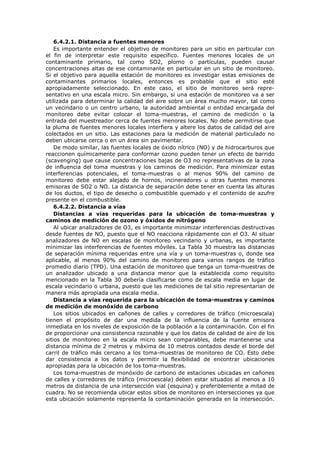 6.4.2.1. Distancia a fuentes menores
Es importante entender el objetivo de monitoreo para un sitio en particular con
el fin de interpretar este requisito específico. Fuentes menores locales de un
contaminante primario, tal como SO2, plomo o partículas, pueden causar
concentraciones altas de ese contaminante en particular en un sitio de monitoreo.
Si el objetivo para aquella estación de monitoreo es investigar estas emisiones de
contaminantes primarios locales, entonces es probable que el sitio esté
apropiadamente seleccionado. En este caso, el sitio de monitoreo será repre-
sentativo en una escala micro. Sin embargo, si una estación de monitoreo va a ser
utilizada para determinar la calidad del aire sobre un área mucho mayor, tal como
un vecindario o un centro urbano, la autoridad ambiental o entidad encargada del
monitoreo debe evitar colocar el toma-muestras, el camino de medición o la
entrada del muestreador cerca de fuentes menores locales. No debe permitirse que
la pluma de fuentes menores locales interfiera y altere los datos de calidad del aire
colectados en un sitio. Las estaciones para la medición de material particulado no
deben ubicarse cerca o en un área sin pavimentar.
De modo similar, las fuentes locales de óxido nítrico (NO) y de hidrocarburos que
reaccionen químicamente para conformar ozono pueden tener un efecto de barrido
(scavenging) que cause concentraciones bajas de O3 no representativas de la zona
de influencia del toma muestras y los caminos de medición. Para minimizar estas
interferencias potenciales, el toma-muestras o al menos 90% del camino de
monitoreo debe estar alejado de hornos, incineradores u otras fuentes menores
emisoras de SO2 o NO. La distancia de separación debe tener en cuenta las alturas
de los ductos, el tipo de desecho o combustible quemado y el contenido de azufre
presente en el combustible.
6.4.2.2. Distancia a vías
Distancias a vías requeridas para la ubicación de toma-muestras y
caminos de medición de ozono y óxidos de nitrógeno
Al ubicar analizadores de O3, es importante minimizar interferencias destructivas
desde fuentes de NO, puesto que el NO reacciona rápidamente con el O3. Al situar
analizadores de NO en escalas de monitoreo vecindario y urbanas, es importante
minimizar las interferencias de fuentes móviles. La Tabla 30 muestra las distancias
de separación mínima requeridas entre una vía y un toma-muestras o, donde sea
aplicable, al menos 90% del camino de monitoreo para varios rangos de tráfico
promedio diario (TPD). Una estación de monitoreo que tenga un toma-muestras de
un analizador ubicado a una distancia menor que la establecida como requisito
mencionado en la Tabla 30 debería clasificarse como de escala media en lugar de
escala vecindario o urbana, puesto que las mediciones de tal sitio representarían de
manera más apropiada una escala media.
Distancia a vías requerida para la ubicación de toma-muestras y caminos
de medición de monóxido de carbono
Los sitios ubicados en cañones de calles y corredores de tráfico (microescala)
tienen el propósito de dar una medida de la influencia de la fuente emisora
inmediata en los niveles de exposición de la población a la contaminación. Con el fin
de proporcionar una consistencia razonable y que los datos de calidad de aire de los
sitios de monitoreo en la escala micro sean comparables, debe mantenerse una
distancia mínima de 2 metros y máxima de 10 metros contados desde el borde del
carril de tráfico más cercano a los toma-muestras de monitoreo de CO. Esto debe
dar consistencia a los datos y permitir la flexibilidad de encontrar ubicaciones
apropiadas para la ubicación de los toma-muestras.
Los toma-muestras de monóxido de carbono de estaciones ubicadas en cañones
de calles y corredores de tráfico (microescala) deben estar situados al menos a 10
metros de distancia de una intersección vial (esquina) y preferiblemente a mitad de
cuadra. No se recomienda ubicar estos sitios de monitoreo en intersecciones ya que
esta ubicación solamente representa la contaminación generada en la intersección.
 