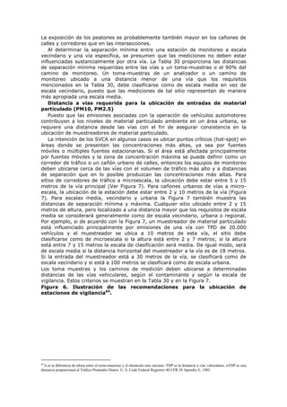 La exposición de los peatones es probablemente también mayor en los cañones de
calles y corredores que en las intersecciones.
Al determinar la separación mínima entre una estación de monitoreo a escala
vecindario y una vía específica, se presumen que las mediciones no deben estar
influenciadas sustancialmente por otra vía. La Tabla 30 proporciona las distancias
de separación mínima requeridas entre las vías y un toma-muestras o el 90% del
camino de monitoreo. Un toma-muestras de un analizador o un camino de
monitoreo ubicado a una distancia menor de una vía que los requisitos
mencionados en la Tabla 30, debe clasificarse como de escala media en vez de
escala vecindario, puesto que las mediciones de tal sitio representan de manera
más apropiada una escala media.
Distancia a vías requerida para la ubicación de entradas de material
particulado (PM10, PM2.5)
Puesto que las emisiones asociadas con la operación de vehículos automotores
contribuyen a los niveles de material particulado ambiente en un área urbana, se
requiere una distancia desde las vías con el fin de asegurar consistencia en la
ubicación de muestreadores de material particulado.
La intención de los SVCA en algunos casos es ubicar puntos críticos (hot-spot) en
áreas donde se presenten las concentraciones más altas, ya sea por fuentes
móviles o múltiples fuentes estacionarias. Si el área está afectada principalmente
por fuentes móviles y la zona de concentración máxima se puede definir como un
corredor de tráfico o un cañón urbano de calles, entonces los equipos de monitoreo
deben ubicarse cerca de las vías con el volumen de tráfico más alto y a distancias
de separación que en lo posible produzcan las concentraciones más altas. Para
sitios de corredores de tráfico a microescala, la ubicación debe estar entre 5 y 15
metros de la vía principal (Ver Figura 7). Para cañones urbanos de vías a micro-
escala, la ubicación de la estación debe estar entre 2 y 10 metros de la vía (Figura
7). Para escalas media, vecindario y urbana la Figura 7 también muestra las
distancias de separación mínima y máxima. Cualquier sitio ubicado entre 2 y 15
metros de altura, pero localizado a una distancia mayor que los requisitos de escala
media se considerará generalmente como de escala vecindario, urbana o regional.
Por ejemplo, si de acuerdo con la Figura 7, un muestreador de material particulado
está influenciado principalmente por emisiones de una vía con TPD de 20.000
vehículos y el muestreador se ubica a 10 metros de esta vía, el sitio debe
clasificarse como de microescala si la altura está entre 2 y 7 metros; si la altura
está entre 7 y 15 metros la escala de clasificación será media. De igual modo, será
de escala media si la distancia horizontal del muestreador a la vía es de 18 metros.
Si la entrada del muestreador está a 30 metros de la vía, se clasificará como de
escala vecindario y si está a 100 metros se clasificará como de escala urbana.
Los toma muestras y los caminos de medición deben ubicarse a determinadas
distancias de las vías vehiculares, según el contaminante y según la escala de
vigilancia. Estos criterios se muestran en la Tabla 30 y en la Figura 7.
Figura 6. Ilustración de las recomendaciones para la ubicación de
estaciones de vigilancia64
.
64
h es la diferencia de altura entre el toma-muestras y el obstáculo más cercano. TDP es la distancia a vías vehiculares, αTDP es una
distancia proporcional al Tráfico Promedio Diario. U. S. Code Federal Registrer 40 CFR 58 Apendix E. 1985.
 