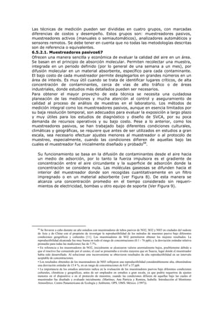 Las técnicas de medición pueden ser divididas en cuatro grupos, con marcadas
diferencias de costos y desempeño. Estos grupos son: muestreadores pasivos,
muestreadores activos (manuales o semiautomáticos), analizadores automáticos y
sensores remotos. Se debe tener en cuenta que no todas las metodologías descritas
son de referencia o equivalentes.
6.5.2.1. Muestreadores pasivos67
Ofrecen una manera sencilla y económica de evaluar la calidad del aire en un área.
Se basan en el principio de absorción molecular. Permiten recolectar una muestra,
integrada en un periodo definido (por lo general de una semana a un mes), por
difusión molecular en un material absorbente, específico para cada contaminante.
El bajo costo de cada muestreador permite desplegarlos en grandes números en un
área de interés. Es muy útil cuando se trata de identificar lugares críticos, de alta
concentración de contaminantes, cerca de vías de alto tráfico o de áreas
industriales, donde estudios más detallados pueden ser necesarios.
Para obtener el mayor provecho de esta técnica se necesita una cuidadosa
planeación de las mediciones y mucha atención al control y aseguramiento de
calidad al proceso de análisis de muestras en el laboratorio. Los métodos de
medición integral como los muestreadores pasivos, aunque en esencia limitados por
su baja resolución temporal, son adecuados para evaluar la exposición a largo plazo
y muy útiles para los estudios de diagnóstico y diseño de SVCA, por su poca
demanda de recursos operativos y su bajo costo. Pese a lo anterior, como los
muestreadores pasivos, se han trabajado bajo diferentes condiciones culturales,
climáticas y geográficas, se requiere que antes de ser utilizados en estudios a gran
escala, sea necesario efectuar ajustes menores al muestreador o al protocolo de
muestreo, especialmente, cuando las condiciones difieren de aquellas bajo las
cuales el muestreador fue inicialmente diseñado y probado68
.
Su funcionamiento se basa en la difusión de contaminantes desde el aire hacia
un medio de adsorción, por lo tanto la fuerza impulsora es el gradiente de
concentración entre el aire circundante y la superficie de adsorción donde la
concentración se considera nula. Las moléculas gaseosas se difunden hacia el
interior del muestreador donde son recogidas cuantitativamente en un filtro
impregnado o en un material adsorbente (ver Figura 8). De esta manera se
alcanza una concentración promedio en el tiempo considerado sin requeri-
mientos de electricidad, bombas u otro equipo de soporte (Ver Figura 9).
68
Se llevaron a cabo durante un año estudios con muestreadores de tubos pasivos de NO2, SO2 y NH3 en ciudades del sudeste
de Asia y de China con el propósito de investigar la reproductibilidad de los métodos de muestreo pasivo bajo diferentes
condiciones geográficas y culturales [11]. Los muestreadores de SO2 permitieron obtener los mejores resultados. La
reproductibilidad alcanzada fue muy buena en todo el rango de concentraciones (0.1 - 76 ppb), y la desviación estándar relativa
promedio para todas las mediciones fue de 7.7%.
• En referencia a los muestreadores de NO2, inicialmente se alcanzaron valores anormalmente bajos, posiblemente debido a
que el reactivo fue consumido por el ozono, el cual se presentaba a niveles mayores que en Suecia, lugar donde el muestreador
había sido desarrollado. Al solucionar este inconveniente se obtuvieron resultados de alta reproductibilidad en un intervalo
aceptable de concentraciones.
• Los resultados obtenidos de los muestreadores de NH3 reflejaron una reproductibilidad considerablemente alta, obteniéndose
una desviación estándar de 15.4 %, en un rango de concentraciones de 0.07 a 37 ppb.
• La importancia de los estudios anteriores radica en la evaluación de los muestreadores pasivos bajo diferentes condiciones
culturales, climáticas y geográficas, antes de ser empleados en estudios a gran escala, ya que podría requerirse de ajustes
menores en el dispositivo o en el protocolo de muestreo, cuando las condiciones difieren de aquellas bajo las cuales el
muestreador fue diseñado y evaluado inicialmente. (Martínez, Ana Patricia y Romieu, Isabelle. Introducción al Monitoreo
Atmosférico. Centro Panamericano de Ecología y Ambiente. OPS. OMS. México. (1997)).
 