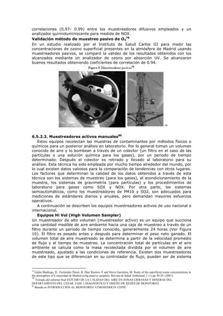 correlaciones (0.97- 0.99) entre los muestreadores difusivos empleados y un
analizador quimioluminiscente para medida de NOX.
Validación método de muestreo pasivo de O3
78
En un estudio realizado por el Instituto de Salud Carlos III para medir las
concentraciones de ozono superficial presentes en la atmósfera de Madrid usando
muestreadores pasivos, se comparó la validez de los resultados obtenidos con los
alcanzados mediante un analizador de ozono por absorción UV. Se alcanzaron
buenos resultados obteniendo coeficientes de correlación de 0.94.
79
6.5.2.2. Muestreadores activos manuales80
Estos equipos recolectan las muestras de contaminantes por métodos físicos o
químicos para un posterior análisis en laboratorio. Por lo general toman un volumen
conocido de aire y lo bombean a través de un colector (un filtro en el caso de las
partículas o una solución química para los gases), por un periodo de tiempo
determinado. Después el colector es retirado y llevado al laboratorio para su
análisis. Esta técnica ha sido empleada por mucho tiempo alrededor del mundo, por
lo cual existen datos valiosos para la comparación de tendencias con otros lugares.
Los factores que determinan la calidad de los datos obtenidos a través de esta
técnica son los sistemas de muestreo (para los gases), el acondicionamiento de la
muestra, los sistemas de gravimetría (para partículas) y los procedimientos de
laboratorio para gases como SOX y NOX. Por otra parte, los sistemas
semiautomáticos, como los muestreadores de PM10 y SO2, son adecuados para
mediciones de estándares diarios y anuales, pero demandan mayores esfuerzos
operativos.
A continuación se describen los equipos muestreadores activos de uso nacional e
internacional.
Equipos Hi Vol (High Volumen Sampler)
Un muestreador de alto volumen (muestreador activo) es un equipo que succiona
una cantidad medible de aire ambiente hacia una caja de muestreo a través de un
filtro durante un periodo de tiempo conocido, generalmente 24 horas (Ver Figura
10). El filtro es pesado antes y después para determinar el peso neto ganado. El
volumen total de aire muestreado se determina a partir de la velocidad promedio
de flujo y el tiempo de muestreo. La concentración total de partículas en el aire
ambiente se calcula como la masa recolectada dividida por el volumen de aire
muestreado, ajustado a las condiciones de referencia. Existen dos muestreadores
de este tipo que se diferencian en su controlador de flujo, pueden ser de sistema
78
Galán Madruga, D., Fernández Patier, R. Díaz Ramiro, E and Herce Garraleta, M. Study of the superficial ozone concentrations in
the atmosphere of Comunidad de Madrid using passive samplers. Revista de Salud Ambiental, 1 (1) pp 20-29. (2001).
79
Tomado del informe final ESTUDIO DE LA CALIDAD DEL AIRE EN ZONAS URBANAS Y MINERAS DEL
DEPARTAMENTO DEL CESAR. FASE 1 DIAGNÓSTICO Y DISEÑO DE REDES DE MONITOREO.
80
Basada en INTRODUCCIÓN AL MONITOREO ATMOSFÉRICO- CEPIS
 