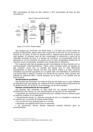 MFC (controlador de flujo de tipo másico) o VFC (controlador de flujo de tipo
volumétrico).
Son equipos que funcionan con flujos entre 1 y 25 litros por minuto (varía de
acuerdo al fabricante). Hacen pasar aire a través de un filtro de 47 mm durante un
periodo de 24 horas. El filtro es pesado antes y después para determinar el peso
neto ganado. El volumen total de aire muestreado se determina a partir de la
velocidad promedio de flujo y el tiempo de muestreo. La concentración total de
partículas en el aire ambiente se calcula como la masa recolectada dividida por el
volumen de aire muestreado, ajustado a las condiciones de referencia.
Por lo general este tipo de equipos poseen controladores de flujo másicos con un
microprocesador (semiautomáticos). Tienen varias ventajas sobre los equipos de
alto volumen, como son: el tamaño del equipo que lo hace fácilmente
transportable, el menor tamaño del filtro que ahorra costos y su bajo consumo
energético que permite equiparlos con un panel solar convirtiéndolos en autónomos
(con panel solar y batería) evitando una fuente de luz externa. Estos equipos son
método de referencia EPA y norma Europea. En la Figura 11 se muestra uno de
estos equipos.
Muestreadores portátiles
Son equipos que funcionan con tasas de flujo de aire bajas que no usan métodos
de referencia pero que pueden ser usados de forma indicativa para evaluaciones de
la calidad del aire. En la Figura 12 se presenta uno de estos equipos.
Equipos muestreadores de tres gases81
Los equipos más conocidos en esta área son los equipos burbujeadores
acidimétricos (Ver Figura 13). Sus características se resumen en las siguientes:
• Recolectan las muestras de contaminantes por métodos físicos o químicos para
su posterior análisis en un laboratorio.
• Generalmente toman un volumen conocido de aire y lo bombean a través de
un colector por un periodo de tiempo determinado.
• Es una técnica muy popularizada en el mundo.
• Demanda una logística diaria para su operación
• Se denominan activos porque requieren energía eléctrica para su
funcionamiento.
81
Basada en INTRODUCCIÓN AL MONITOREO ATMOSFÉRICO- CEPIS
 